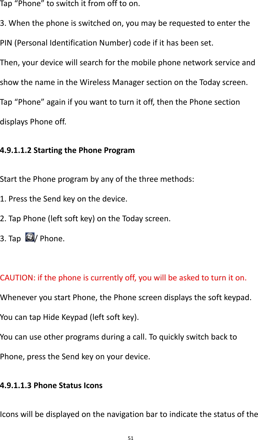 51  Tap &ldquo;Phone&rdquo; to switch it from off to on. 3. When the phone is switched on, you may be requested to enter the PIN (Personal Identification Number) code if it has been set. Then, your device will search for the mobile phone network service and show the name in the Wireless Manager section on the Today screen.   Tap &ldquo;Phone&rdquo; again if you want to turn it off, then the Phone section displays Phone off.   4.9.1.1.2 Starting the Phone Program Start the Phone program by any of the three methods: 1. Press the Send key on the device. 2. Tap Phone (left soft key) on the Today screen. 3. Tap  / Phone.  CAUTION: if the phone is currently off, you will be asked to turn it on. Whenever you start Phone, the Phone screen displays the soft keypad. You can tap Hide Keypad (left soft key). You can use other programs during a call. To quickly switch back to Phone, press the Send key on your device. 4.9.1.1.3 Phone Status Icons Icons will be displayed on the navigation bar to indicate the status of the 