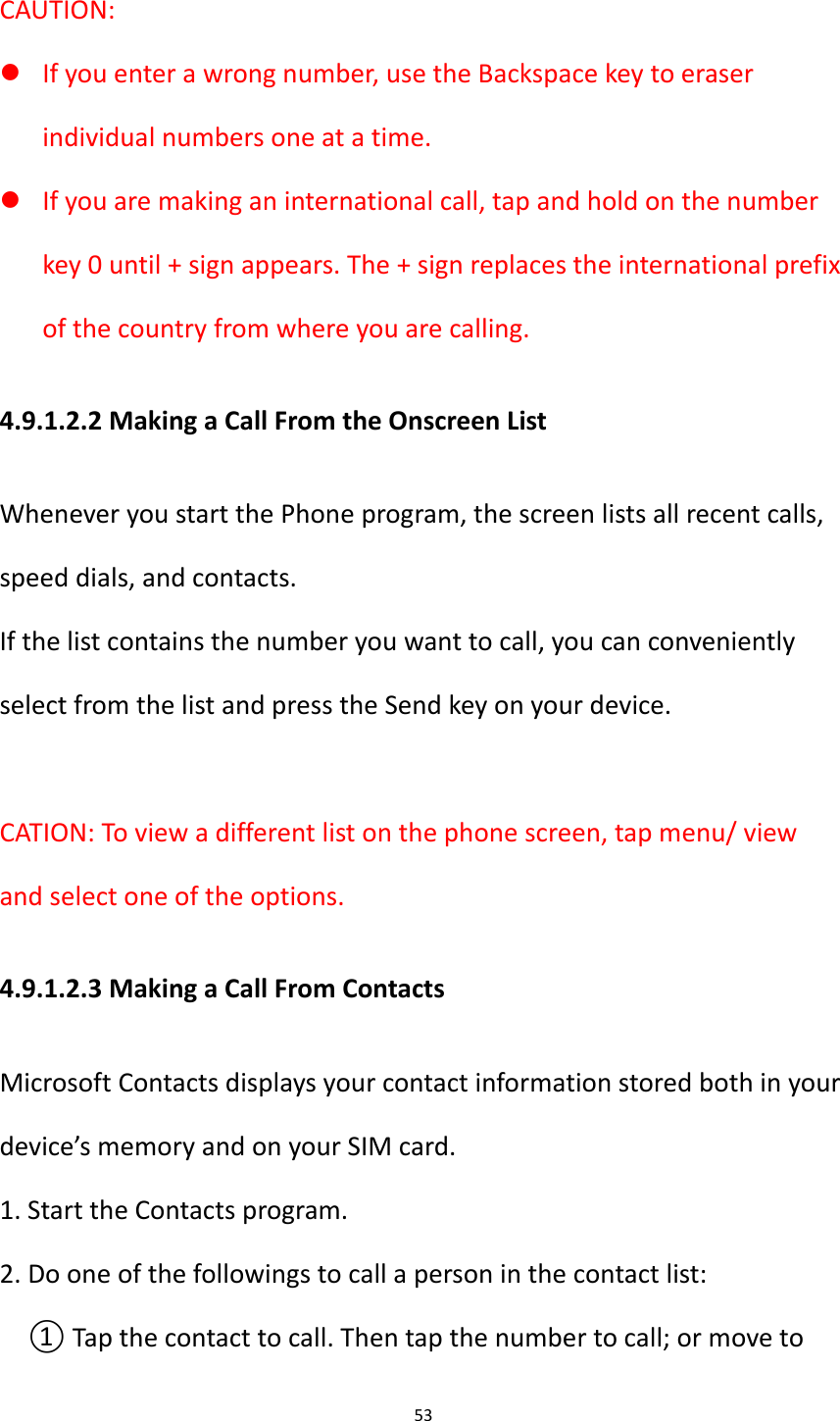 53  CAUTION:    If you enter a wrong number, use the Backspace key to eraser individual numbers one at a time.  If you are making an international call, tap and hold on the number key 0 until + sign appears. The + sign replaces the international prefix of the country from where you are calling. 4.9.1.2.2 Making a Call From the Onscreen List Whenever you start the Phone program, the screen lists all recent calls, speed dials, and contacts. If the list contains the number you want to call, you can conveniently select from the list and press the Send key on your device.  CATION: To view a different list on the phone screen, tap menu/ view and select one of the options. 4.9.1.2.3 Making a Call From Contacts Microsoft Contacts displays your contact information stored both in your device&rsquo;s memory and on your SIM card.   1. Start the Contacts program. 2. Do one of the followings to call a person in the contact list: ① Tap the contact to call. Then tap the number to call; or move to 