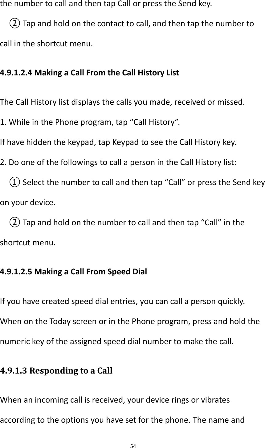 54  the number to call and then tap Call or press the Send key. ② Tap and hold on the contact to call, and then tap the number to call in the shortcut menu. 4.9.1.2.4 Making a Call From the Call History List The Call History list displays the calls you made, received or missed. 1. While in the Phone program, tap &ldquo;Call History&rdquo;. If have hidden the keypad, tap Keypad to see the Call History key. 2. Do one of the followings to call a person in the Call History list: ① Select the number to call and then tap &ldquo;Call&rdquo; or press the Send key on your device. ② Tap and hold on the number to call and then tap &ldquo;Call&rdquo; in the shortcut menu. 4.9.1.2.5 Making a Call From Speed Dial If you have created speed dial entries, you can call a person quickly.   When on the Today screen or in the Phone program, press and hold the numeric key of the assigned speed dial number to make the call. 4.9.1.3 Responding to a Call When an incoming call is received, your device rings or vibrates according to the options you have set for the phone. The name and 