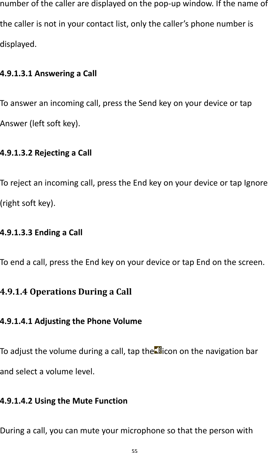 55  number of the caller are displayed on the pop-up window. If the name of the caller is not in your contact list, only the caller&rsquo;s phone number is displayed. 4.9.1.3.1 Answering a Call To answer an incoming call, press the Send key on your device or tap Answer (left soft key). 4.9.1.3.2 Rejecting a Call To reject an incoming call, press the End key on your device or tap Ignore (right soft key). 4.9.1.3.3 Ending a Call To end a call, press the End key on your device or tap End on the screen. 4.9.1.4 Operations During a Call 4.9.1.4.1 Adjusting the Phone Volume To adjust the volume during a call, tap the icon on the navigation bar and select a volume level. 4.9.1.4.2 Using the Mute Function During a call, you can mute your microphone so that the person with 