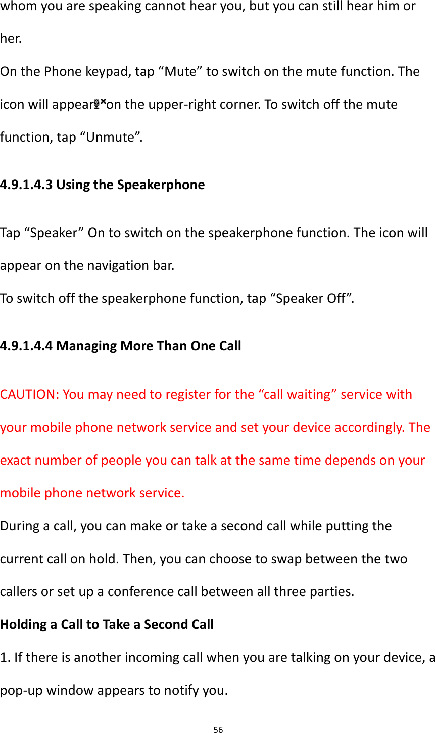 56  whom you are speaking cannot hear you, but you can still hear him or her. On the Phone keypad, tap &ldquo;Mute&rdquo; to switch on the mute function. The icon will appear on the upper-right corner. To switch off the mute function, tap &ldquo;Unmute&rdquo;. 4.9.1.4.3 Using the Speakerphone Tap &ldquo;Speaker&rdquo; On to switch on the speakerphone function. The icon will appear on the navigation bar. To switch off the speakerphone function, tap &ldquo;Speaker Off&rdquo;. 4.9.1.4.4 Managing More Than One Call CAUTION: You may need to register for the &ldquo;call waiting&rdquo; service with your mobile phone network service and set your device accordingly. The exact number of people you can talk at the same time depends on your mobile phone network service. During a call, you can make or take a second call while putting the current call on hold. Then, you can choose to swap between the two callers or set up a conference call between all three parties. Holding a Call to Take a Second Call 1. If there is another incoming call when you are talking on your device, a pop-up window appears to notify you. 