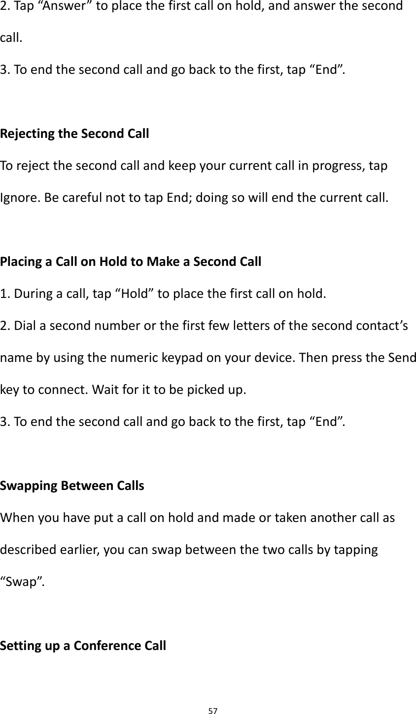 57  2. Tap &ldquo;Answer&rdquo; to place the first call on hold, and answer the second call. 3. To end the second call and go back to the first, tap &ldquo;End&rdquo;.  Rejecting the Second Call To reject the second call and keep your current call in progress, tap Ignore. Be careful not to tap End; doing so will end the current call.  Placing a Call on Hold to Make a Second Call 1. During a call, tap &ldquo;Hold&rdquo; to place the first call on hold. 2. Dial a second number or the first few letters of the second contact&rsquo;s name by using the numeric keypad on your device. Then press the Send key to connect. Wait for it to be picked up. 3. To end the second call and go back to the first, tap &ldquo;End&rdquo;.  Swapping Between Calls When you have put a call on hold and made or taken another call as described earlier, you can swap between the two calls by tapping &ldquo;Swap&rdquo;.  Setting up a Conference Call  