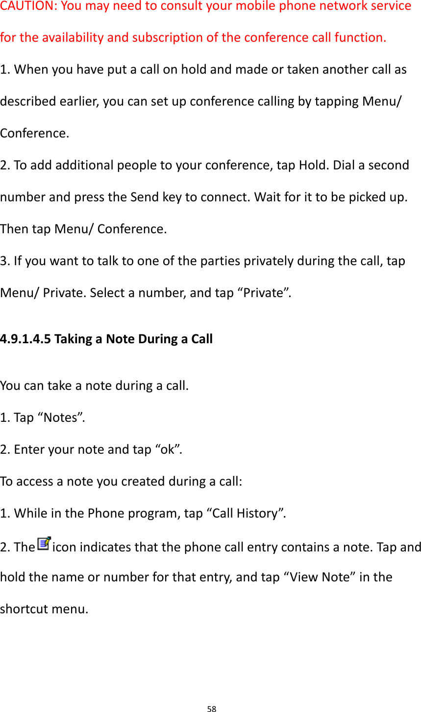 58  CAUTION: You may need to consult your mobile phone network service for the availability and subscription of the conference call function. 1. When you have put a call on hold and made or taken another call as described earlier, you can set up conference calling by tapping Menu/ Conference. 2. To add additional people to your conference, tap Hold. Dial a second number and press the Send key to connect. Wait for it to be picked up. Then tap Menu/ Conference. 3. If you want to talk to one of the parties privately during the call, tap Menu/ Private. Select a number, and tap &ldquo;Private&rdquo;. 4.9.1.4.5 Taking a Note During a Call You can take a note during a call. 1. Tap &ldquo;Notes&rdquo;. 2. Enter your note and tap &ldquo;ok&rdquo;. To access a note you created during a call: 1. While in the Phone program, tap &ldquo;Call History&rdquo;. 2. The icon indicates that the phone call entry contains a note. Tap and hold the name or number for that entry, and tap &ldquo;View Note&rdquo; in the shortcut menu.    