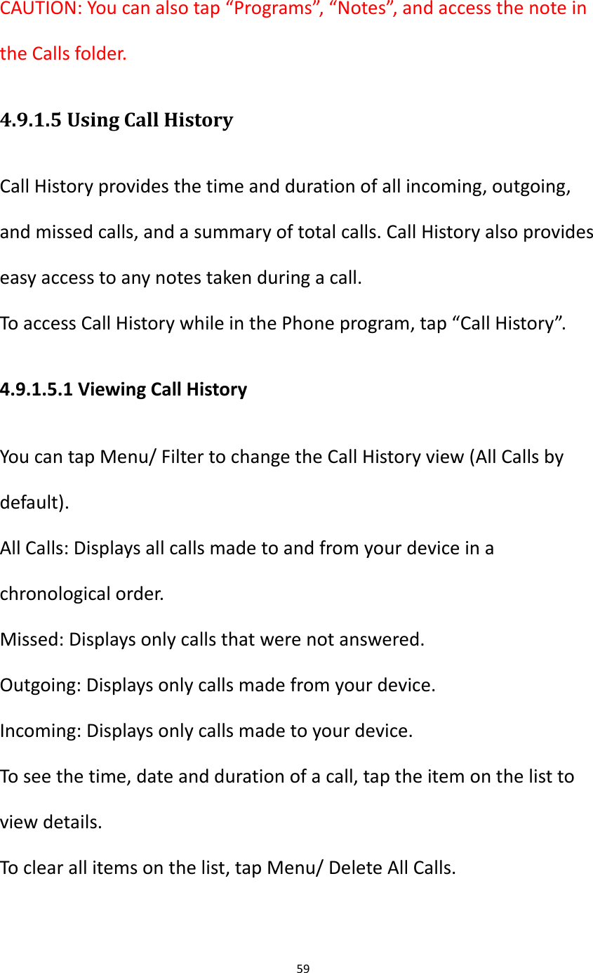 59   CAUTION: You can also tap &ldquo;Programs&rdquo;, &ldquo;Notes&rdquo;, and access the note in the Calls folder. 4.9.1.5 Using Call History Call History provides the time and duration of all incoming, outgoing, and missed calls, and a summary of total calls. Call History also provides easy access to any notes taken during a call. To access Call History while in the Phone program, tap &ldquo;Call History&rdquo;. 4.9.1.5.1 Viewing Call History You can tap Menu/ Filter to change the Call History view (All Calls by default). All Calls: Displays all calls made to and from your device in a chronological order. Missed: Displays only calls that were not answered. Outgoing: Displays only calls made from your device. Incoming: Displays only calls made to your device. To see the time, date and duration of a call, tap the item on the list to view details. To clear all items on the list, tap Menu/ Delete All Calls. 