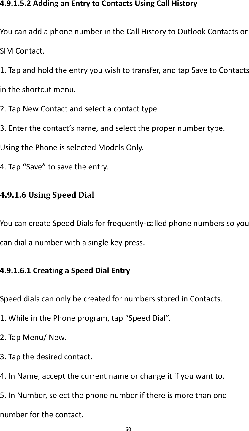60  4.9.1.5.2 Adding an Entry to Contacts Using Call History You can add a phone number in the Call History to Outlook Contacts or SIM Contact. 1. Tap and hold the entry you wish to transfer, and tap Save to Contacts in the shortcut menu. 2. Tap New Contact and select a contact type. 3. Enter the contact&rsquo;s name, and select the proper number type. Using the Phone is selected Models Only. 4. Tap &ldquo;Save&rdquo; to save the entry. 4.9.1.6 Using Speed Dial You can create Speed Dials for frequently-called phone numbers so you can dial a number with a single key press. 4.9.1.6.1 Creating a Speed Dial Entry Speed dials can only be created for numbers stored in Contacts. 1. While in the Phone program, tap &ldquo;Speed Dial&rdquo;. 2. Tap Menu/ New. 3. Tap the desired contact. 4. In Name, accept the current name or change it if you want to. 5. In Number, select the phone number if there is more than one number for the contact. 