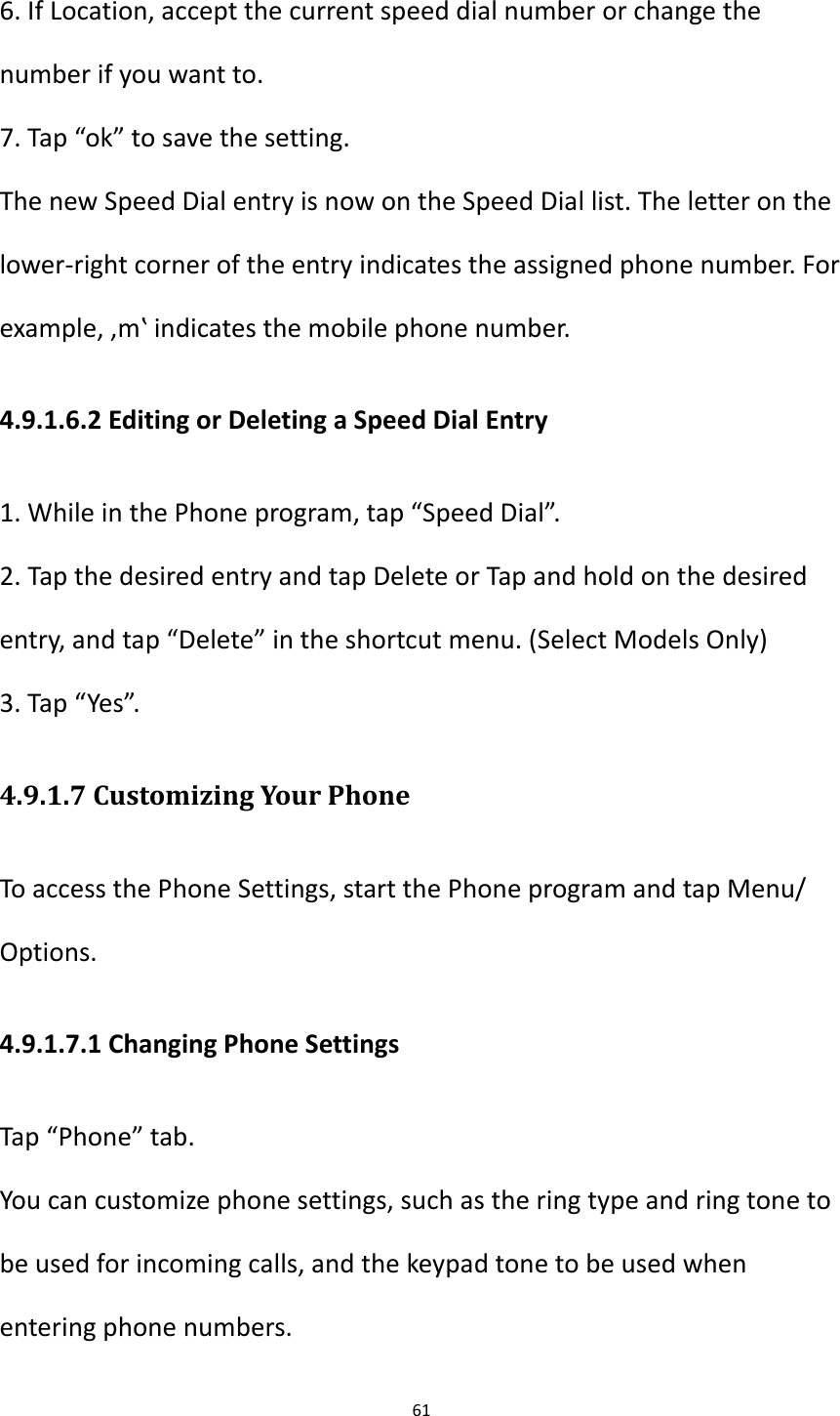 61  6. If Location, accept the current speed dial number or change the number if you want to. 7. Tap &ldquo;ok&rdquo; to save the setting. The new Speed Dial entry is now on the Speed Dial list. The letter on the lower-right corner of the entry indicates the assigned phone number. For example, &sbquo;m‛ indicates the mobile phone number. 4.9.1.6.2 Editing or Deleting a Speed Dial Entry 1. While in the Phone program, tap &ldquo;Speed Dial&rdquo;. 2. Tap the desired entry and tap Delete or Tap and hold on the desired entry, and tap &ldquo;Delete&rdquo; in the shortcut menu. (Select Models Only) 3. Tap &ldquo;Yes&rdquo;. 4.9.1.7 Customizing Your Phone To access the Phone Settings, start the Phone program and tap Menu/ Options. 4.9.1.7.1 Changing Phone Settings Tap &ldquo;Phone&rdquo; tab. You can customize phone settings, such as the ring type and ring tone to be used for incoming calls, and the keypad tone to be used when entering phone numbers. 