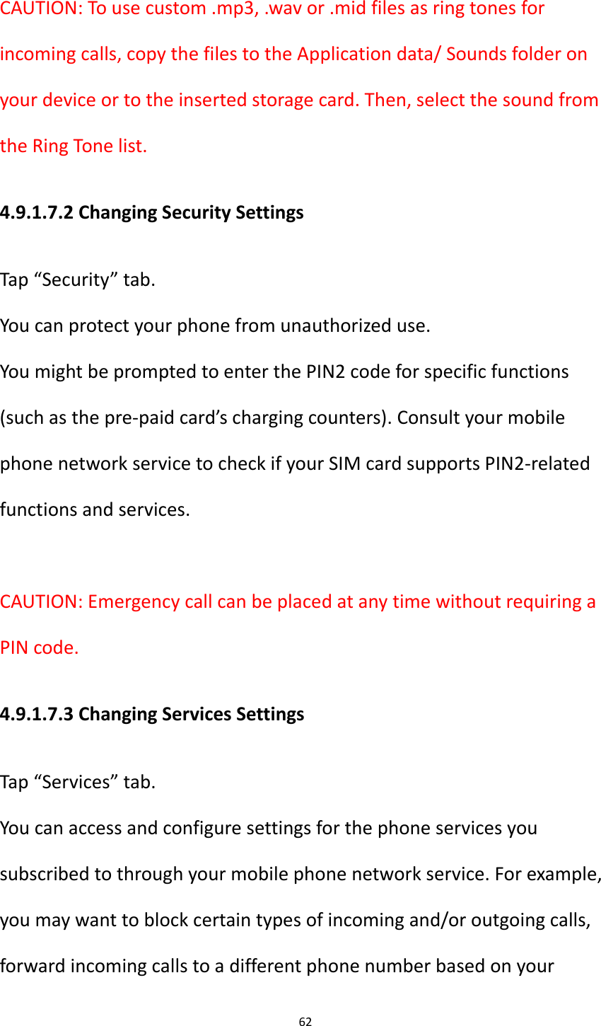 62  CAUTION: To use custom .mp3, .wav or .mid files as ring tones for incoming calls, copy the files to the Application data/ Sounds folder on your device or to the inserted storage card. Then, select the sound from the Ring Tone list.       4.9.1.7.2 Changing Security Settings Tap &ldquo;Security&rdquo; tab. You can protect your phone from unauthorized use. You might be prompted to enter the PIN2 code for specific functions (such as the pre-paid card&rsquo;s charging counters). Consult your mobile phone network service to check if your SIM card supports PIN2-related functions and services.  CAUTION: Emergency call can be placed at any time without requiring a PIN code. 4.9.1.7.3 Changing Services Settings Tap &ldquo;Services&rdquo; tab. You can access and configure settings for the phone services you subscribed to through your mobile phone network service. For example, you may want to block certain types of incoming and/or outgoing calls, forward incoming calls to a different phone number based on your 