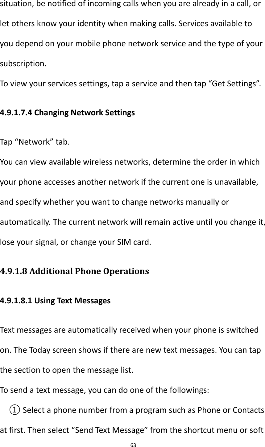 63  situation, be notified of incoming calls when you are already in a call, or let others know your identity when making calls. Services available to you depend on your mobile phone network service and the type of your subscription. To view your services settings, tap a service and then tap &ldquo;Get Settings&rdquo;. 4.9.1.7.4 Changing Network Settings Tap &ldquo;Network&rdquo; tab. You can view available wireless networks, determine the order in which your phone accesses another network if the current one is unavailable, and specify whether you want to change networks manually or automatically. The current network will remain active until you change it, lose your signal, or change your SIM card. 4.9.1.8 Additional Phone Operations 4.9.1.8.1 Using Text Messages Text messages are automatically received when your phone is switched on. The Today screen shows if there are new text messages. You can tap the section to open the message list. To send a text message, you can do one of the followings: ① Select a phone number from a program such as Phone or Contacts at first. Then select &ldquo;Send Text Message&rdquo; from the shortcut menu or soft 