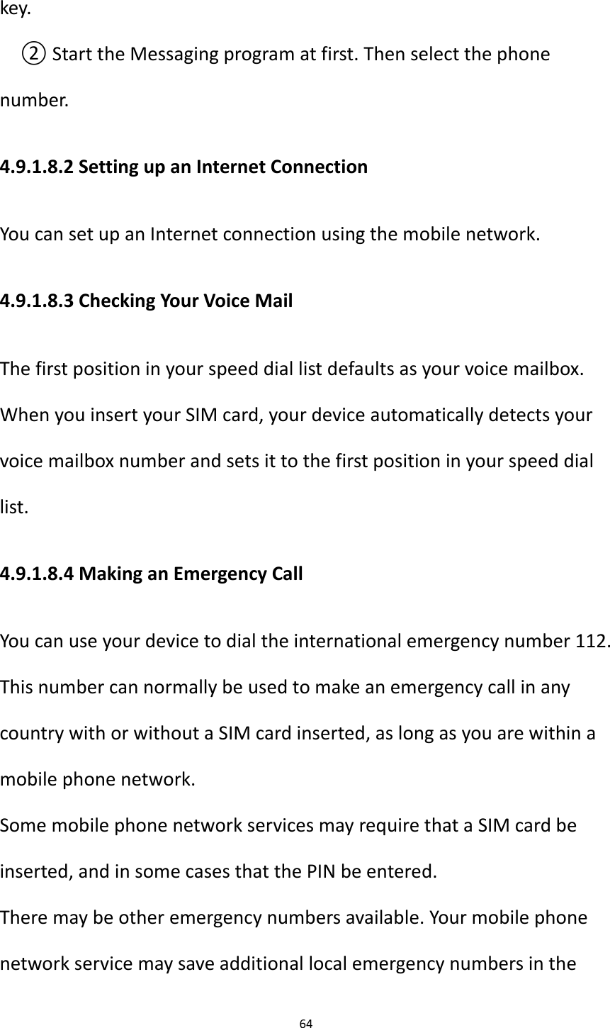 64  key. ② Start the Messaging program at first. Then select the phone number. 4.9.1.8.2 Setting up an Internet Connection You can set up an Internet connection using the mobile network. 4.9.1.8.3 Checking Your Voice Mail The first position in your speed dial list defaults as your voice mailbox. When you insert your SIM card, your device automatically detects your voice mailbox number and sets it to the first position in your speed dial list. 4.9.1.8.4 Making an Emergency Call You can use your device to dial the international emergency number 112. This number can normally be used to make an emergency call in any country with or without a SIM card inserted, as long as you are within a mobile phone network. Some mobile phone network services may require that a SIM card be inserted, and in some cases that the PIN be entered. There may be other emergency numbers available. Your mobile phone network service may save additional local emergency numbers in the 