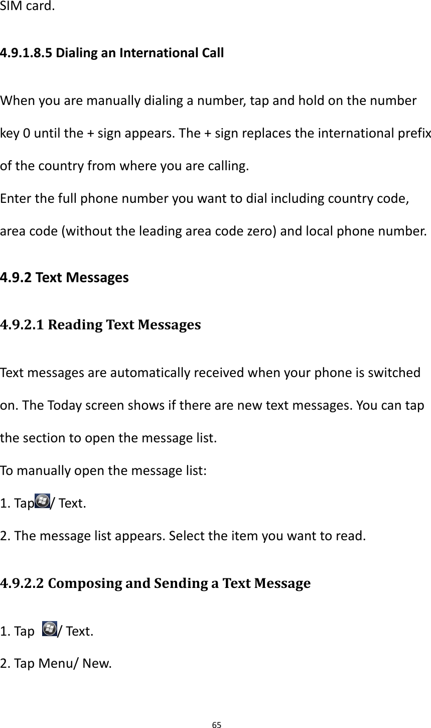 65  SIM card. 4.9.1.8.5 Dialing an International Call When you are manually dialing a number, tap and hold on the number key 0 until the + sign appears. The + sign replaces the international prefix of the country from where you are calling. Enter the full phone number you want to dial including country code, area code (without the leading area code zero) and local phone number. 4.9.2 Text Messages 4.9.2.1 Reading Text Messages Text messages are automatically received when your phone is switched on. The Today screen shows if there are new text messages. You can tap the section to open the message list. To manually open the message list: 1. Tap / Text.   2. The message list appears. Select the item you want to read. 4.9.2.2 Composing and Sending a Text Message 1. Tap  / Text. 2. Tap Menu/ New.  