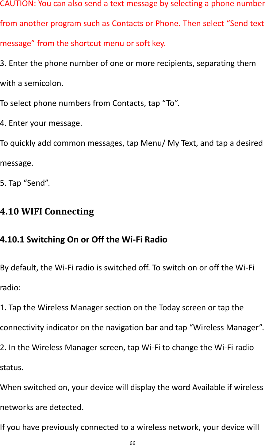 66  CAUTION: You can also send a text message by selecting a phone number from another program such as Contacts or Phone. Then select &ldquo;Send text message&rdquo; from the shortcut menu or soft key. 3. Enter the phone number of one or more recipients, separating them with a semicolon. To select phone numbers from Contacts, tap &ldquo;To&rdquo;. 4. Enter your message. To quickly add common messages, tap Menu/ My Text, and tap a desired message. 5. Tap &ldquo;Send&rdquo;. 4.10 WIFI Connecting 4.10.1 Switching On or Off the Wi-Fi Radio By default, the Wi-Fi radio is switched off. To switch on or off the Wi-Fi radio: 1. Tap the Wireless Manager section on the Today screen or tap the connectivity indicator on the navigation bar and tap &ldquo;Wireless Manager&rdquo;. 2. In the Wireless Manager screen, tap Wi-Fi to change the Wi-Fi radio status. When switched on, your device will display the word Available if wireless networks are detected. If you have previously connected to a wireless network, your device will 