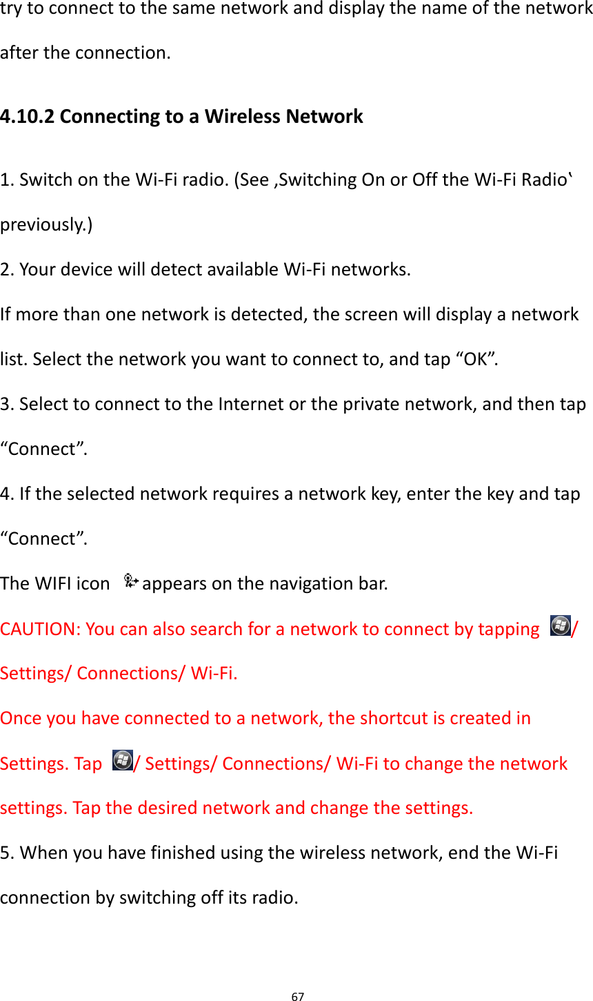 67  try to connect to the same network and display the name of the network after the connection. 4.10.2 Connecting to a Wireless Network 1. Switch on the Wi-Fi radio. (See &sbquo;Switching On or Off the Wi-Fi Radio‛ previously.) 2. Your device will detect available Wi-Fi networks. If more than one network is detected, the screen will display a network list. Select the network you want to connect to, and tap &ldquo;OK&rdquo;. 3. Select to connect to the Internet or the private network, and then tap &ldquo;Connect&rdquo;. 4. If the selected network requires a network key, enter the key and tap &ldquo;Connect&rdquo;. The WIFI icon  appears on the navigation bar. CAUTION: You can also search for a network to connect by tapping  / Settings/ Connections/ Wi-Fi. Once you have connected to a network, the shortcut is created in Settings. Tap  / Settings/ Connections/ Wi-Fi to change the network settings. Tap the desired network and change the settings. 5. When you have finished using the wireless network, end the Wi-Fi connection by switching off its radio.  