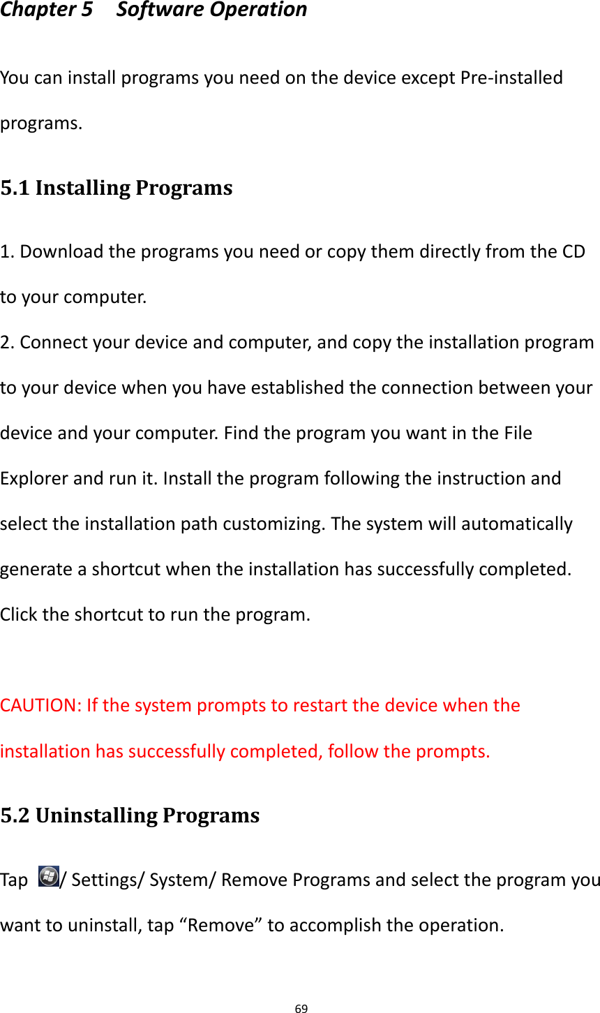 69  Chapter 5    Software Operation You can install programs you need on the device except Pre-installed programs. 5.1 Installing Programs 1. Download the programs you need or copy them directly from the CD to your computer. 2. Connect your device and computer, and copy the installation program to your device when you have established the connection between your device and your computer. Find the program you want in the File Explorer and run it. Install the program following the instruction and select the installation path customizing. The system will automatically generate a shortcut when the installation has successfully completed. Click the shortcut to run the program.  CAUTION: If the system prompts to restart the device when the installation has successfully completed, follow the prompts.   5.2 Uninstalling Programs Tap  / Settings/ System/ Remove Programs and select the program you want to uninstall, tap &ldquo;Remove&rdquo; to accomplish the operation.  