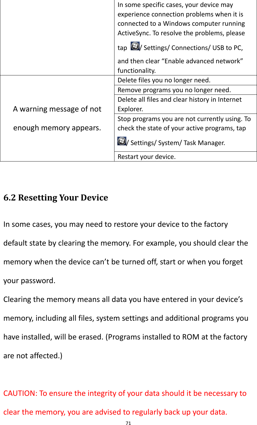 71  In some specific cases, your device may experience connection problems when it is connected to a Windows computer running ActiveSync. To resolve the problems, please tap  / Settings/ Connections/ USB to PC, and then clear &ldquo;Enable advanced network&rdquo; functionality. A warning message of not enough memory appears. Delete files you no longer need. Remove programs you no longer need. Delete all files and clear history in Internet Explorer. Stop programs you are not currently using. To check the state of your active programs, tap / Settings/ System/ Task Manager. Restart your device.  6.2 Resetting Your Device In some cases, you may need to restore your device to the factory default state by clearing the memory. For example, you should clear the memory when the device can&rsquo;t be turned off, start or when you forget your password. Clearing the memory means all data you have entered in your device&rsquo;s memory, including all files, system settings and additional programs you have installed, will be erased. (Programs installed to ROM at the factory are not affected.)  CAUTION: To ensure the integrity of your data should it be necessary to clear the memory, you are advised to regularly back up your data.   