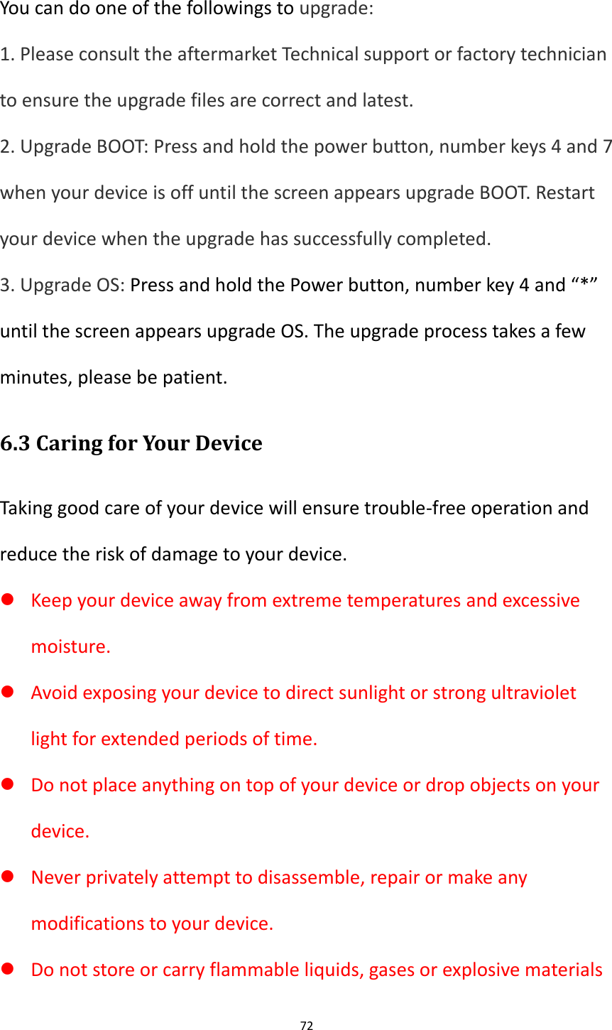 72  You can do one of the followings to upgrade: 1. Please consult the aftermarket Technical support or factory technician to ensure the upgrade files are correct and latest. 2. Upgrade BOOT: Press and hold the power button, number keys 4 and 7 when your device is off until the screen appears upgrade BOOT. Restart your device when the upgrade has successfully completed. 3. Upgrade OS: Press and hold the Power button, number key 4 and &ldquo;*&rdquo; until the screen appears upgrade OS. The upgrade process takes a few minutes, please be patient. 6.3 Caring for Your Device Taking good care of your device will ensure trouble-free operation and reduce the risk of damage to your device.  Keep your device away from extreme temperatures and excessive moisture.  Avoid exposing your device to direct sunlight or strong ultraviolet light for extended periods of time.  Do not place anything on top of your device or drop objects on your device.  Never privately attempt to disassemble, repair or make any modifications to your device.  Do not store or carry flammable liquids, gases or explosive materials 