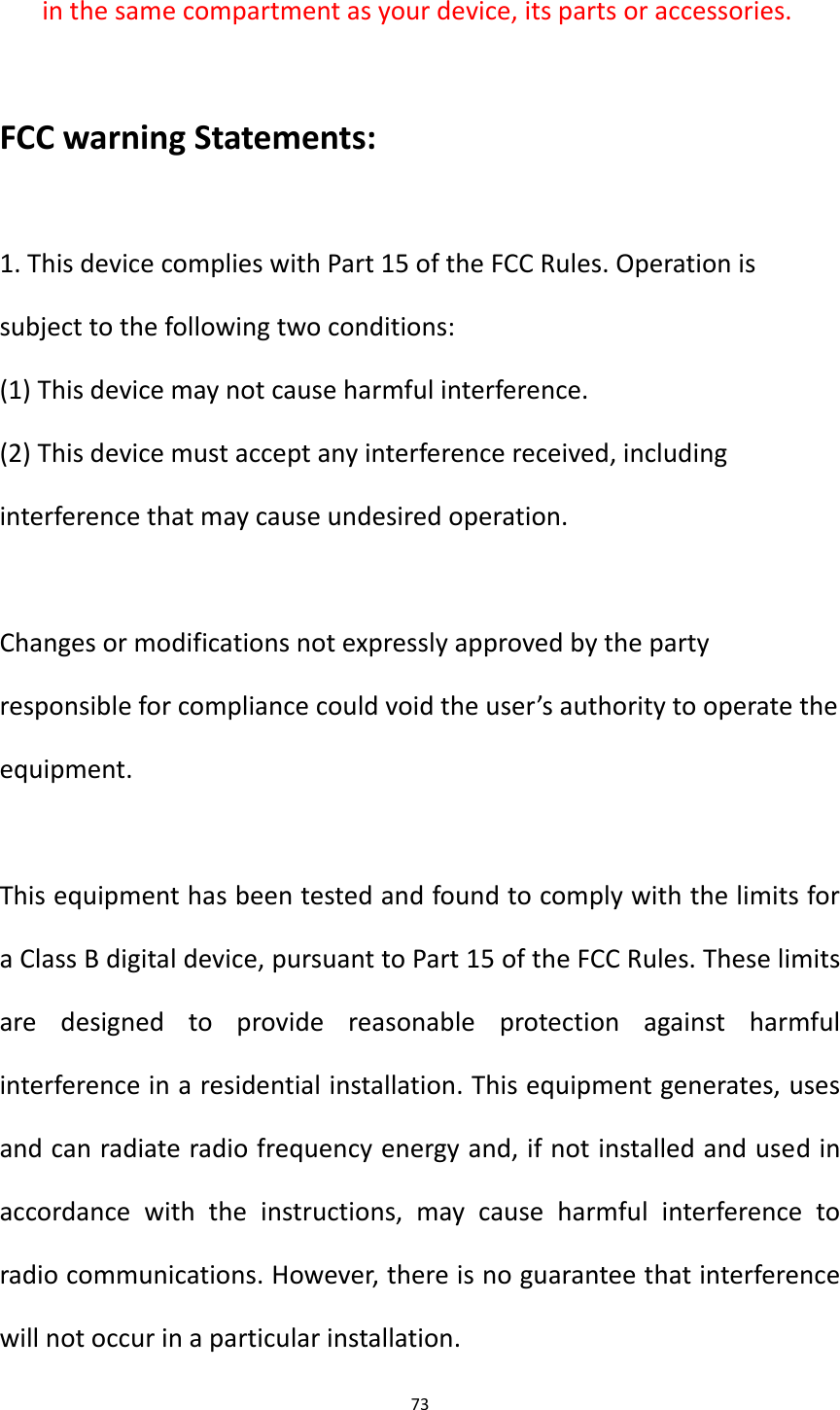 73  in the same compartment as your device, its parts or accessories.  FCC warning Statements:  1. This device complies with Part 15 of the FCC Rules. Operation is subject to the following two conditions: (1) This device may not cause harmful interference. (2) This device must accept any interference received, including interference that may cause undesired operation.  Changes or modifications not expressly approved by the party responsible for compliance could void the user&rsquo;s authority to operate the equipment.  This equipment has been tested and found to comply with the limits for a Class B digital device, pursuant to Part 15 of the FCC Rules. These limits are  designed  to  provide  reasonable  protection  against  harmful interference in a residential installation. This equipment generates, uses and can radiate radio frequency energy and, if not installed and used in accordance  with  the  instructions,  may  cause  harmful  interference  to radio communications. However, there is no guarantee that interference will not occur in a particular installation. 
