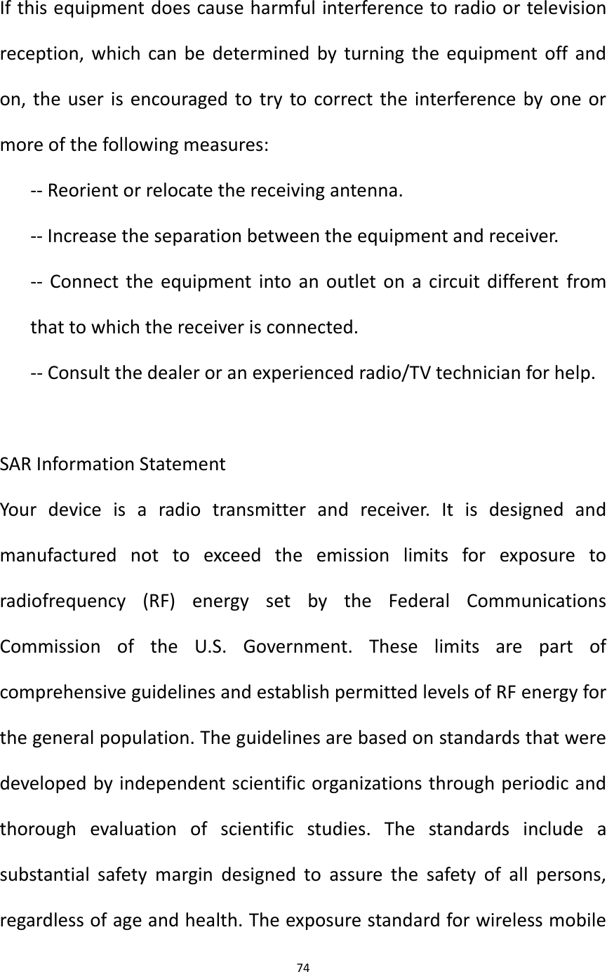74   If this equipment does cause harmful interference to radio or television reception, which can be determined by turning the equipment off and on, the user is encouraged to try to correct the interference by one or more of the following measures: -- Reorient or relocate the receiving antenna. -- Increase the separation between the equipment and receiver. -- Connect the equipment into an outlet on a circuit different from that to which the receiver is connected.    -- Consult the dealer or an experienced radio/TV technician for help.  SAR Information Statement Your  device  is  a  radio  transmitter  and  receiver.  It  is  designed  and manufactured  not  to  exceed  the  emission  limits  for  exposure  to radiofrequency  (RF)  energy  set  by  the  Federal  Communications Commission  of  the  U.S.  Government.  These  limits  are  part  of comprehensive guidelines and establish permitted levels of RF energy for the general population. The guidelines are based on standards that were developed by independent scientific organizations through periodic and thorough  evaluation  of  scientific  studies.  The  standards  include  a substantial  safety  margin  designed  to  assure  the  safety  of  all  persons, regardless of age and health. The exposure standard for wireless mobile 