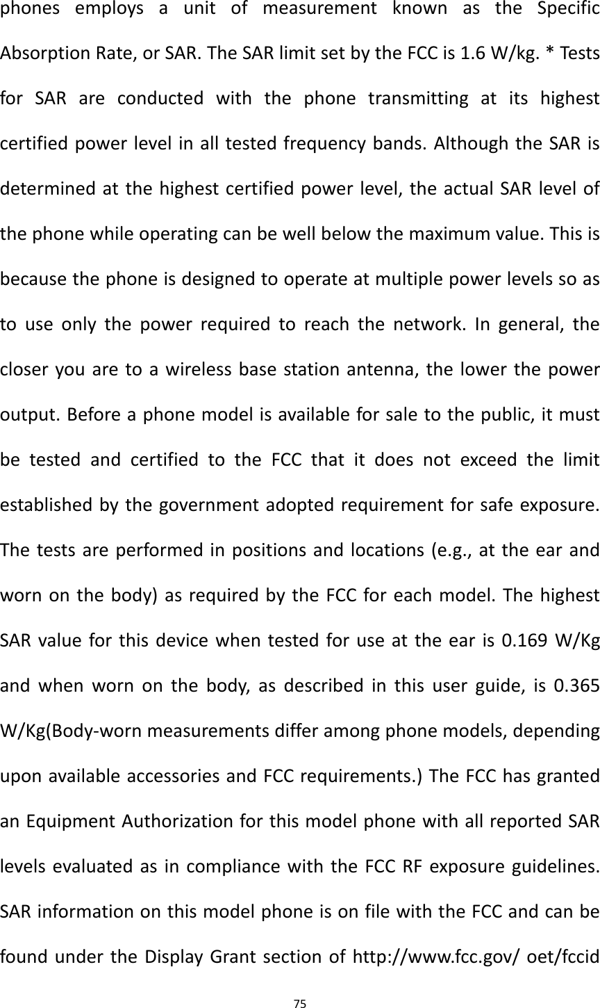 75  phones  employs  a  unit  of  measurement  known  as  the  Specific Absorption Rate, or SAR. The SAR limit set by the FCC is 1.6 W/kg. * Tests for  SAR  are  conducted  with  the  phone  transmitting  at  its  highest certified power level in all tested frequency bands. Although the SAR is determined at the highest certified power level, the actual SAR level of the phone while operating can be well below the maximum value. This is because the phone is designed to operate at multiple power levels so as to  use  only  the  power  required  to  reach  the  network.  In  general,  the closer you are to a wireless base station antenna, the lower the power output. Before a phone model is available for sale to the public, it must be  tested  and  certified  to  the  FCC  that  it  does  not  exceed  the  limit established by the government adopted requirement for safe exposure. The tests are performed in positions and locations (e.g., at the ear and worn on the body) as required by the FCC for each model. The highest SAR value for this device when tested for use at the ear is 0.169 W/Kg and  when  worn on  the  body,  as  described  in  this  user  guide,  is  0.365 W/Kg(Body-worn measurements differ among phone models, depending upon available accessories and FCC requirements.) The FCC has granted an Equipment Authorization for this model phone with all reported SAR levels evaluated as in compliance with the FCC RF exposure guidelines. SAR information on this model phone is on file with the FCC and can be found under the Display Grant section of http://www.fcc.gov/ oet/fccid 
