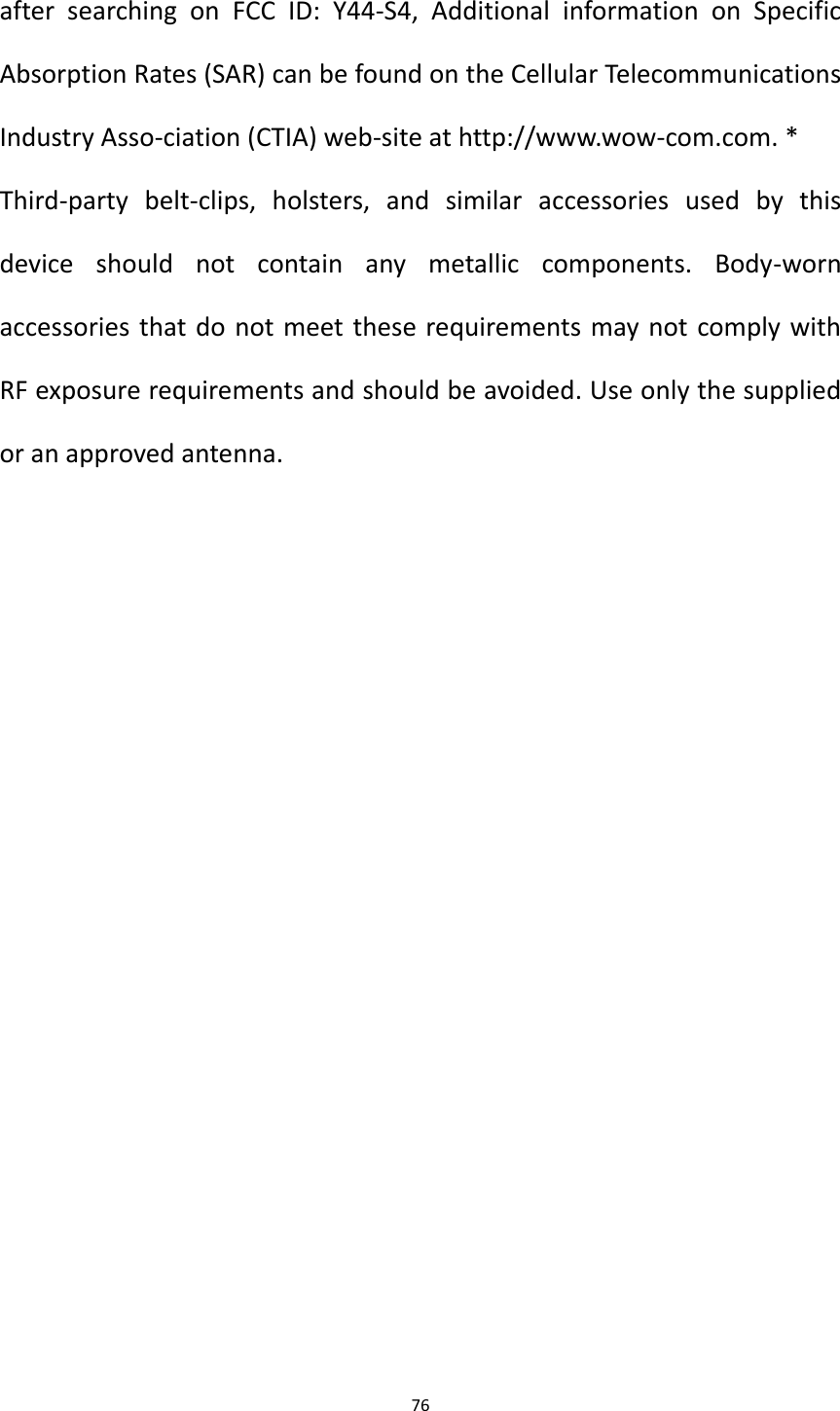 76  after  searching  on  FCC  ID:  Y44-S4,  Additional  information  on  Specific Absorption Rates (SAR) can be found on the Cellular Telecommunications Industry Asso-ciation (CTIA) web-site at http://www.wow-com.com. * Third-party  belt-clips,  holsters,  and  similar  accessories  used  by  this device  should  not  contain  any  metallic  components.  Body-worn accessories that do not meet these requirements may not comply with RF exposure requirements and should be avoided. Use only the supplied or an approved antenna. 