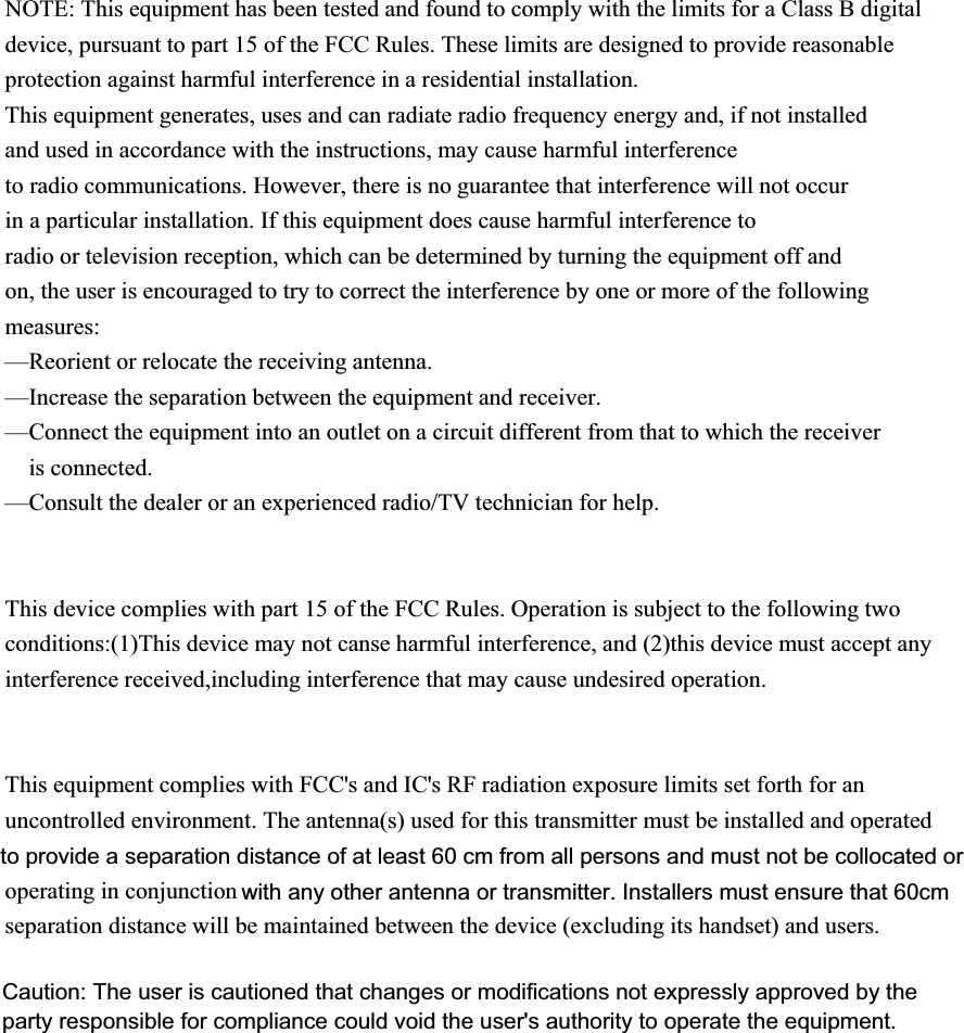 NOTE: This equipment has been tested and found to comply with the limits for a Class B digital device, pursuant to part 15 of the FCC Rules. These limits are designed to provide reasonable protection against harmful interference in a residential installation. This equipment generates, uses and can radiate radio frequency energy and, if not installed and used in accordance with the instructions, may cause harmful interference to radio communications. However, there is no guarantee that interference will not occur in a particular installation. If this equipment does cause harmful interference to radio or television reception, which can be determined by turning the equipment off and on, the user is encouraged to try to correct the interference by one or more of the following measures: &mdash;Reorient or relocate the receiving antenna. &mdash;Increase the separation between the equipment and receiver. &mdash;Connect the equipment into an outlet on a circuit different from that to which the receiver is connected. &mdash;Consult the dealer or an experienced radio/TV technician for help.   This device complies with part 15 of the FCC Rules. Operation is subject to the following two conditions:(1)This device may not canse harmful interference, and (2)this device must accept any interference received,including interference that may cause undesired operation.   This equipment complies with FCC's and IC's RF radiation exposure limits set forth for an uncontrolled environment. The antenna(s) used for this transmitter must be installed and operated operating in conjunctionseparation distance will be maintained between the device (excluding its handset) and users.Caution: The user is cautioned that changes or modifications not expressly approved by theparty responsible for compliance could void the user's authority to operate the equipment.to provide a separation distance of at least 60 cm from all persons and must not be collocated orwith any other antenna or transmitter. Installers must ensure that 60cm