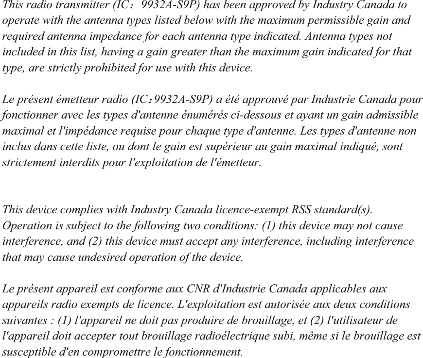 This radio transmitter (IC˖9932A-S9P) has been approved by Industry Canada to operate with the antenna types listed below with the maximum permissible gain and required antenna impedance for each antenna type indicated. Antenna types not included in this list, having a gain greater than the maximum gain indicated for that type, are strictly prohibited for use with this device. Le pr&eacute;sent &eacute;metteur radio (IC˖9932A-S9P) a &eacute;t&eacute; approuv&eacute; par Industrie Canada pour fonctionner avec les types d'antenne &eacute;num&eacute;r&eacute;s ci-dessous et ayant un gain admissible maximal et l'imp&eacute;dance requise pour chaque type d'antenne. Les types d'antenne non inclus dans cette liste, ou dont le gain est sup&eacute;rieur au gain maximal indiqu&eacute;, sont strictement interdits pour l'exploitation de l'&eacute;metteur. This device complies with Industry Canada licence-exempt RSS standard(s). Operation is subject to the following two conditions: (1) this device may not cause interference, and (2) this device must accept any interference, including interference that may cause undesired operation of the device. Le pr&eacute;sent appareil est conforme aux CNR d'Industrie Canada applicables aux appareils radio exempts de licence. L'exploitation est autoris&eacute;e aux deux conditions suivantes : (1) l'appareil ne doit pas produire de brouillage, et (2) l'utilisateur de l'appareil doit accepter tout brouillage radio&eacute;lectrique subi, m&ecirc;me si le brouillage est susceptible d'en compromettre le fonctionnement. 