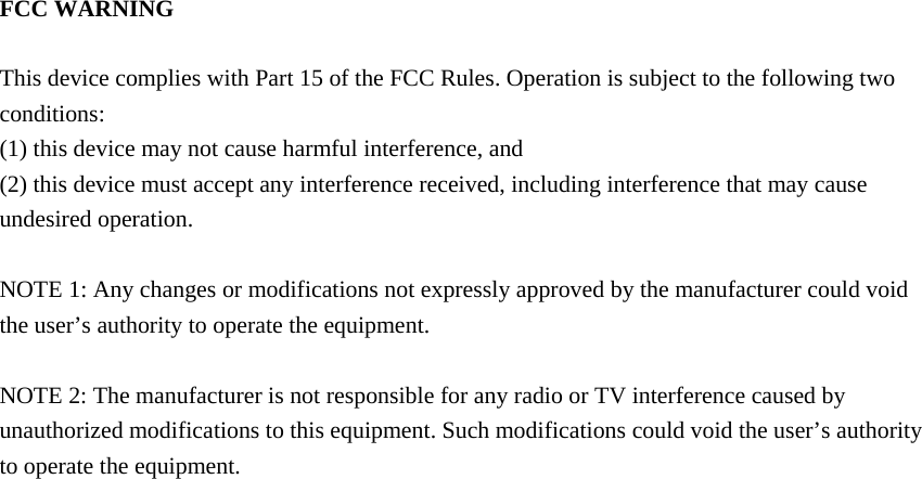 FCC WARNING  This device complies with Part 15 of the FCC Rules. Operation is subject to the following two conditions: (1) this device may not cause harmful interference, and (2) this device must accept any interference received, including interference that may cause undesired operation.  NOTE 1: Any changes or modifications not expressly approved by the manufacturer could void the user&rsquo;s authority to operate the equipment.  NOTE 2: The manufacturer is not responsible for any radio or TV interference caused by unauthorized modifications to this equipment. Such modifications could void the user&rsquo;s authority to operate the equipment. 