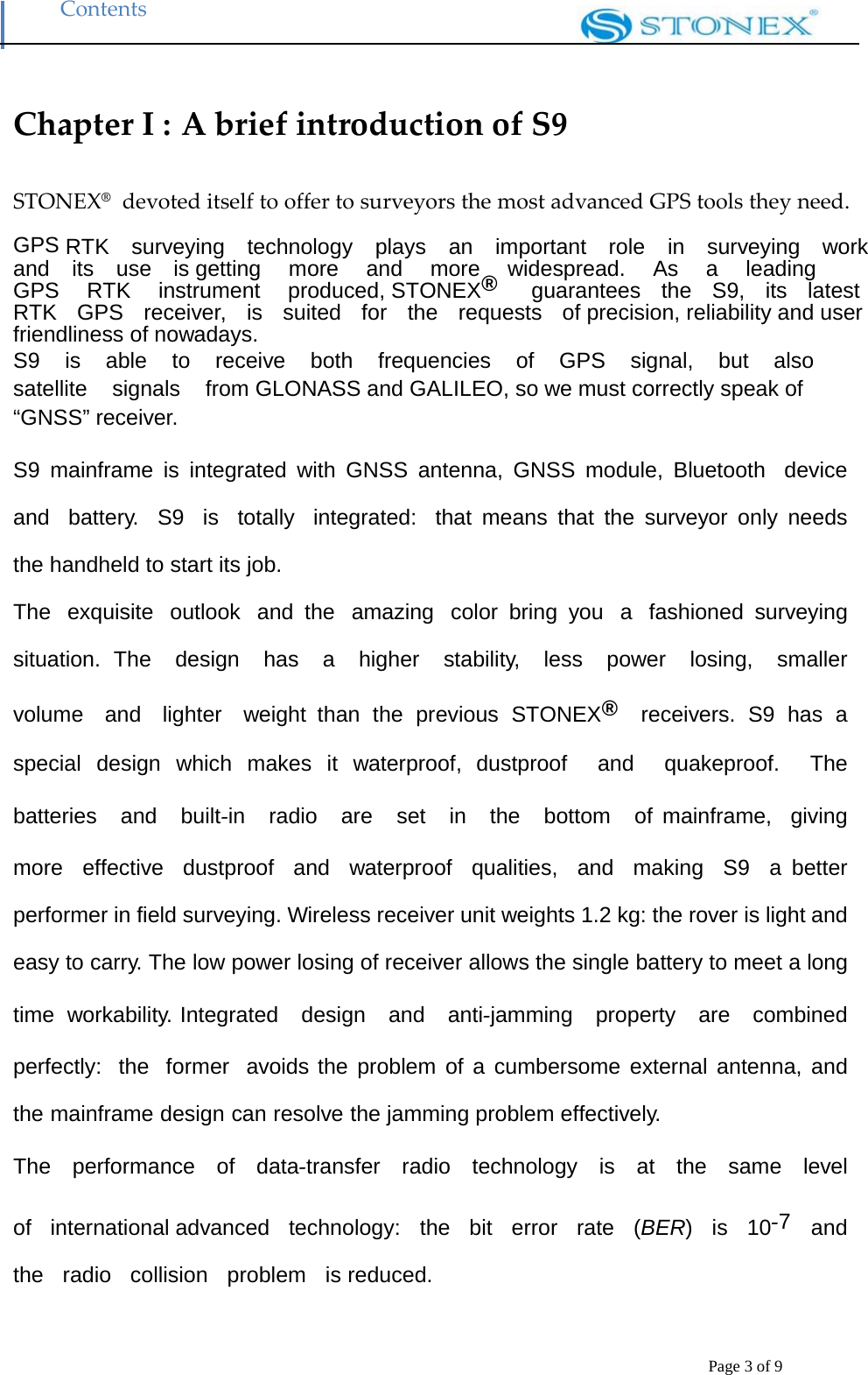 Contents Page 3 of 9  Chapter I : A brief introduction of S9STONEX&reg;  devoted itself to offer to surveyors the most advanced GPS tools they need.   GPS RTK  surveying  technology  plays  an  important  role  in  surveying  work  and  its  use  is getting   more   and   more   widespread.   As   a   leading   GPS   RTK   instrument   produced, STONEX&reg;   guarantees  the  S9,  its  latest  RTK  GPS  receiver,  is  suited  for  the  requests  of precision, reliability and user friendliness of nowadays. S9  is  able  to  receive  both  frequencies  of  GPS  signal,  but  also  satellite    signals    from GLONASS and GALILEO, so we must correctly speak of &ldquo;GNSS&rdquo; receiver.  S9 mainframe is integrated with GNSS antenna, GNSS module, Bluetooth  device  and  battery.  S9  is  totally  integrated:  that means that the surveyor only needs the handheld to start its job. The  exquisite  outlook  and the  amazing  color bring you  a  fashioned surveying situation. The  design  has  a  higher  stability,  less  power  losing,  smaller  volume  and  lighter  weight than the previous STONEX&reg;  receivers. S9 has a special design which makes it waterproof, dustproof  and  quakeproof.  The  batteries  and  built‐in  radio  are  set  in  the  bottom  of mainframe,  giving  more  effective  dustproof  and  waterproof  qualities,  and  making  S9  a better performer in field surveying. Wireless receiver unit weights 1.2 kg: the rover is light and easy to carry. The low power losing of receiver allows the single battery to meet a long time workability. Integrated  design  and  anti‐jamming  property  are  combined  perfectly:  the  former  avoids the problem of a cumbersome external antenna, and the mainframe design can resolve the jamming problem effectively. The  performance  of  data‐transfer  radio  technology  is  at  the  same  level  of  international advanced  technology:  the  bit  error  rate  (BER)  is  10‐7  and  the  radio  collision  problem  is reduced.  