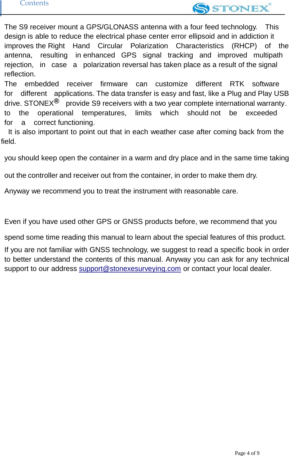 Contents Page 4 of 9 The S9 receiver mount a GPS/GLONASS antenna with a four feed technology.    This design is able to reduce the electrical phase center error ellipsoid and in addiction it improves the Right  Hand  Circular  Polarization  Characteristics  (RHCP)  of  the  antenna,  resulting  in enhanced  GPS  signal  tracking  and  improved  multipath  rejection,  in  case  a  polarization reversal has taken place as a result of the signal reflection. The  embedded  receiver  firmware  can  customize  different  RTK  software  for  different  applications. The data transfer is easy and fast, like a Plug and Play USB drive. STONEX&reg;  provide S9 receivers with a two year complete international warranty . to   the   operational   temperatures,   limits   which   should not   be   exceeded  for  a  correct functioning. It is also important to point out that in each weather case after coming back from the field.  you should keep open the container in a warm and dry place and in the same time taking  out the controller and receiver out from the container, in order to make them dry. Anyway we recommend you to treat the instrument with reasonable care.   Even if you have used other GPS or GNSS products before, we recommend that you spend some time reading this manual to learn about the special features of this product. If you are not familiar with GNSS technology, we suggest to read a specific book in order to better understand the contents of this manual. Anyway you can ask for any technical support to our address support@stonexesurveying.com or contact your local dealer.  