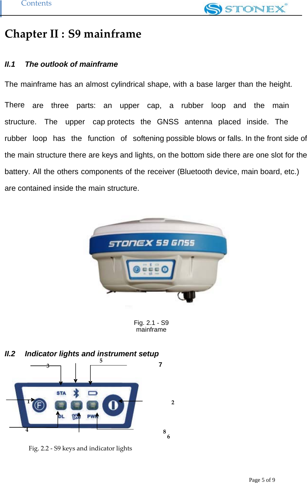 Contents Page 5 of 9 Chapter II : S9 mainframeII.1   The outlook of mainframe   The mainframe has an almost cylindrical shape, with a base larger than the height.    There  are  three  parts:  an  upper  cap,  a  rubber  loop  and  the  main  structure.  The  upper  cap protects  the  GNSS  antenna  placed  inside.  The  rubber  loop  has  the  function  of  softening possible blows or falls. In the front side of the main structure there are keys and lights, on the bottom side there are one slot for the battery. All the others components of the receiver (Bluetooth device, main board, etc.) are contained inside the main structure.    Fig. 2.1 ‐ S9 mainframe II.2   Indicator lights and instrument setup 3 5 7     1 24 86Fig. 2.2 ‐ S9 keys and indicator lights