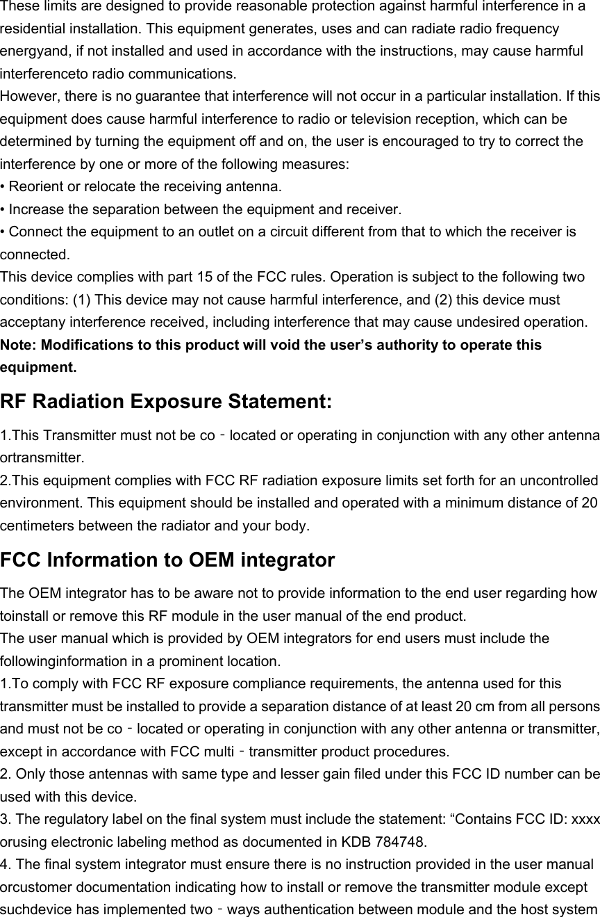 These limits are designed to provide reasonable protection against harmful interference in a residential installation. This equipment generates, uses and can radiate radio frequency energyand, if not installed and used in accordance with the instructions, may cause harmful interferenceto radio communications. However, there is no guarantee that interference will not occur in a particular installation. If this equipment does cause harmful interference to radio or television reception, which can be determined by turning the equipment off and on, the user is encouraged to try to correct the interference by one or more of the following measures: • Reorient or relocate the receiving antenna. • Increase the separation between the equipment and receiver. • Connect the equipment to an outlet on a circuit different from that to which the receiver is connected. This device complies with part 15 of the FCC rules. Operation is subject to the following two conditions: (1) This device may not cause harmful interference, and (2) this device must acceptany interference received, including interference that may cause undesired operation. Note: Modifications to this product will void the user’s authority to operate this equipment. RF Radiation Exposure Statement: 1.This Transmitter must not be co‐located or operating in conjunction with any other antenna ortransmitter. 2.This equipment complies with FCC RF radiation exposure limits set forth for an uncontrolled environment. This equipment should be installed and operated with a minimum distance of 20 centimeters between the radiator and your body. FCC Information to OEM integrator The OEM integrator has to be aware not to provide information to the end user regarding how toinstall or remove this RF module in the user manual of the end product. The user manual which is provided by OEM integrators for end users must include the followinginformation in a prominent location. 1.To comply with FCC RF exposure compliance requirements, the antenna used for this transmitter must be installed to provide a separation distance of at least 20 cm from all persons and must not be co‐located or operating in conjunction with any other antenna or transmitter, except in accordance with FCC multi‐transmitter product procedures. 2. Only those antennas with same type and lesser gain filed under this FCC ID number can be used with this device. 3. The regulatory label on the final system must include the statement: “Contains FCC ID: xxxx orusing electronic labeling method as documented in KDB 784748. 4. The final system integrator must ensure there is no instruction provided in the user manual orcustomer documentation indicating how to install or remove the transmitter module except suchdevice has implemented two‐ways authentication between module and the host system 