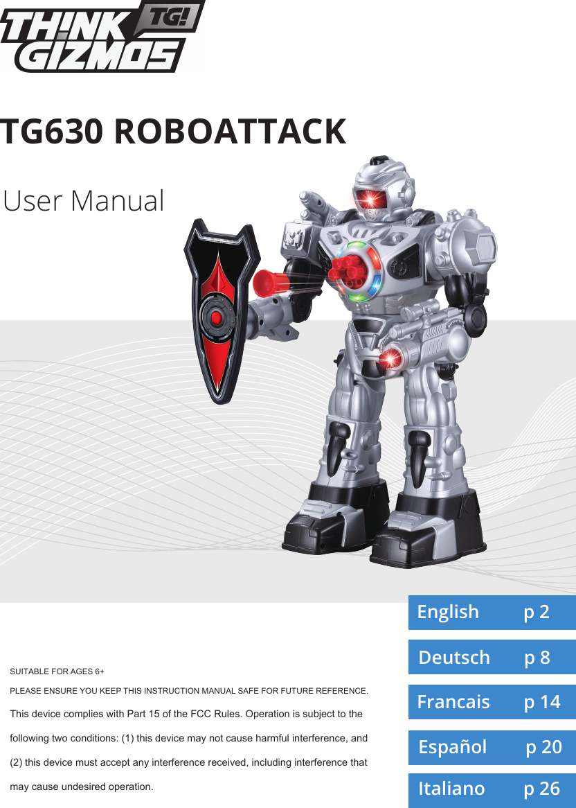 TG630 ROBOATTACKSUITABLE FOR AGES 6+PLEASE ENSURE YOU KEEP THIS INSTRUCTION MANUAL SAFE FOR FUTURE REFERENCE.This device complies with Part 15 of the FCC Rules. Operation is subject to the following two conditions: (1) this device may not cause harmful interference, and (2) this device must accept any interference received, including interference that may cause undesired operation.User ManualEnglish         p 2Deutsch       p 8Francais       p 14Español        p 20Italiano        p 26