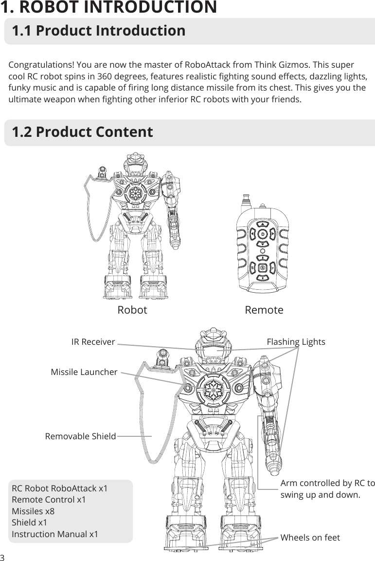 1.2 Product Content1. ROBOT INTRODUCTION31.1 Product IntroductionCongratulations! You are now the master of RoboAttack from Think Gizmos. This super cool RC robot spins in 360 degrees, features realistic ghting sound eects, dazzling lights, funky music and is capable of ring long distance missile from its chest. This gives you the ultimate weapon when ghting other inferior RC robots with your friends.Robot RemoteIR Receiver Flashing LightsMissile LauncherRemovable ShieldArm controlled by RC to swing up and down.Wheels on feetRC Robot RoboAttack x1Remote Control x1Missiles x8Shield x1Instruction Manual x1
