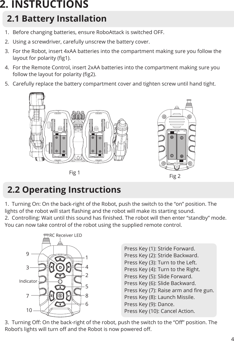 2. INSTRUCTIONS42.1 Battery Installation1.  Before changing batteries, ensure RoboAttack is switched OFF.2.  Using a screwdriver, carefully unscrew the battery cover.3.  For the Robot, insert 4xAA batteries into the compartment making sure you follow the layout for polarity (g1).4.  For the Remote Control, insert 2xAA batteries into the compartment making sure you follow the layout for polarity (g2).5.  Carefully replace the battery compartment cover and tighten screw until hand tight. Fig 1 Fig 22.2 Operating Instructions1.  Turning On: On the back-right of the Robot, push the switch to the “on” position. The lights of the robot will start ashing and the robot will make its starting sound.2.  Controlling: Wait until this sound has nished. The robot will then enter “standby” mode. You can now take control of the robot using the supplied remote control.3.  Turning O: On the back-right of the robot, push the switch to the “O” position. The Robot’s lights will turn o and the Robot is now powered o.Press Key (1): Stride Forward.Press Key (2): Stride Backward.Press Key (3): Turn to the Left.Press Key (4): Turn to the Right. Press Key (5): Slide Forward. Press Key (6): Slide Backward.Press Key (7): Raise arm and re gun.Press Key (8): Launch Missile.Press Key (9): Dance.Press Key (10): Cancel Action.14258693Indicator710RC Receiver LED