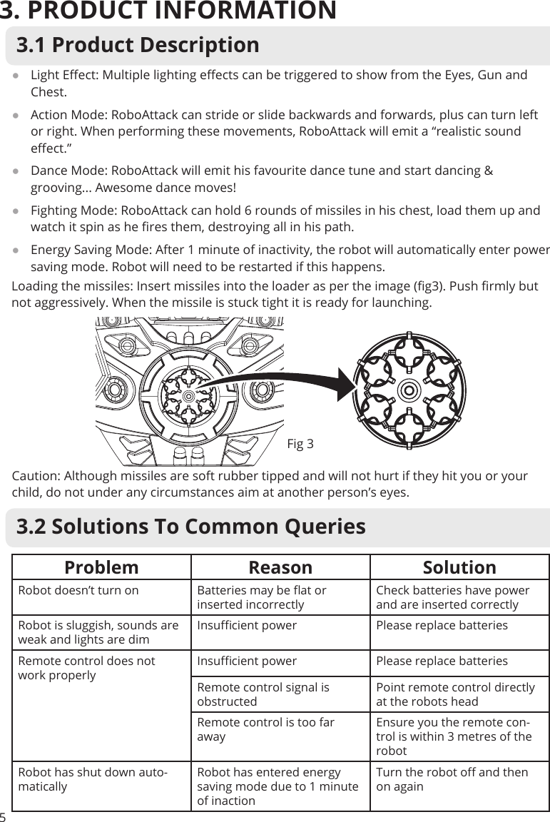 3. PRODUCT INFORMATION53.1 Product Description ●Light Eect: Multiple lighting eects can be triggered to show from the Eyes, Gun and Chest. ●Action Mode: RoboAttack can stride or slide backwards and forwards, plus can turn left or right. When performing these movements, RoboAttack will emit a “realistic sound eect.” ●Dance Mode: RoboAttack will emit his favourite dance tune and start dancing &amp; grooving... Awesome dance moves!  ●Fighting Mode: RoboAttack can hold 6 rounds of missiles in his chest, load them up and watch it spin as he res them, destroying all in his path. ●Energy Saving Mode: After 1 minute of inactivity, the robot will automatically enter power saving mode. Robot will need to be restarted if this happens.Problem Reason SolutionRobot doesn’t turn on Batteries may be at or inserted incorrectlyCheck batteries have power and are inserted correctlyRobot is sluggish, sounds are weak and lights are dimInsucient power Please replace batteriesRemote control does not work properlyInsucient power Please replace batteriesRemote control signal is obstructedPoint remote control directly at the robots headRemote control is too far awayEnsure you the remote con-trol is within 3 metres of the robotRobot has shut down auto-maticallyRobot has entered energy saving mode due to 1 minute of inactionTurn the robot o and then on again3.2 Solutions To Common QueriesLoading the missiles: Insert missiles into the loader as per the image (g3). Push rmly but not aggressively. When the missile is stuck tight it is ready for launching.Caution: Although missiles are soft rubber tipped and will not hurt if they hit you or your child, do not under any circumstances aim at another person’s eyes.Fig 3