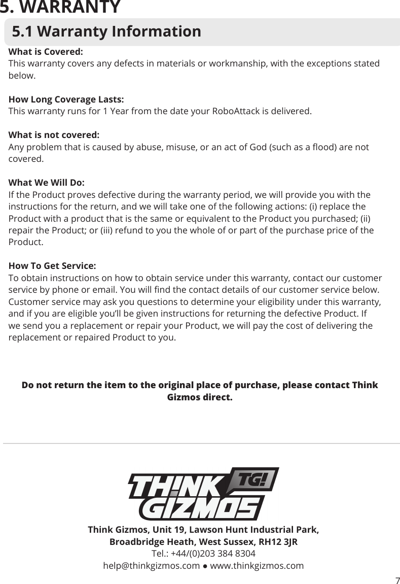 5. WARRANTY5.1 Warranty InformationThink Gizmos, Unit 19, Lawson Hunt Industrial Park,Broadbridge Heath, West Sussex, RH12 3JRTel.: +44/(0)203 384 8304 help@thinkgizmos.com ● www.thinkgizmos.comWhat is Covered:This warranty covers any defects in materials or workmanship, with the exceptions stated below.How Long Coverage Lasts:This warranty runs for 1 Year from the date your RoboAttack is delivered.What is not covered:Any problem that is caused by abuse, misuse, or an act of God (such as a ood) are not covered.What We Will Do:If the Product proves defective during the warranty period, we will provide you with the instructions for the return, and we will take one of the following actions: (i) replace the Product with a product that is the same or equivalent to the Product you purchased; (ii) repair the Product; or (iii) refund to you the whole of or part of the purchase price of the Product.How To Get Service:To obtain instructions on how to obtain service under this warranty, contact our customer service by phone or email. You will nd the contact details of our customer service below. Customer service may ask you questions to determine your eligibility under this warranty, and if you are eligible you’ll be given instructions for returning the defective Product. If we send you a replacement or repair your Product, we will pay the cost of delivering the replacement or repaired Product to you. Do not return the item to the original place of purchase, please contact Think Gizmos direct.7