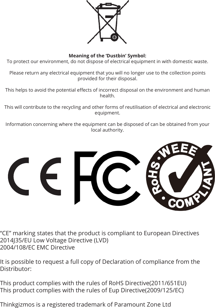 “CE” marking states that the product is compliant to European Directives2014J35/EU Low Voltage Directive (LVD)2004/108/EC EMC DirectiveIt is possible to request a full copy of Declaration of compliance from the Distributor:This product complies with the rules of RoHS Directive(2011/651EU)This product complies with the rules of Eup Directive(2009/125/EC)Thinkgizmos is a registered trademark of Paramount Zone LtdMeaning of the ‘Dustbin’ Symbol:To protect our environment, do not dispose of electrical equipment in with domestic waste.Please return any electrical equipment that you will no longer use to the collection points provided for their disposal.This helps to avoid the potential eects of incorrect disposal on the environment and human health.This will contribute to the recycling and other forms of reutilisation of electrical and electronic equipment.Information concerning where the equipment can be disposed of can be obtained from your local authority.