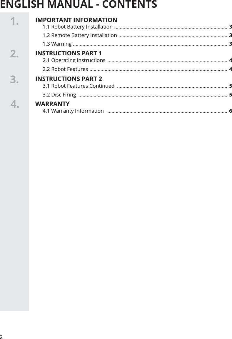 ENGLISH MANUAL - CONTENTS1.2.4.2.1 Operating Instructions  ....................................................................................... 42.2 Robot Features  .................................................................................................... 41.1 Robot Battery Installation  ..................................................................................  31.2 Remote Battery Installation  ............................................................................... 31.3 Warning  ................................................................................................................ 3INSTRUCTIONS PART 1IMPORTANT INFORMATION24.1 Warranty Information   ....................................................................................... 6WARRANTY3. 3.1 Robot Features Continued  ................................................................................ 53.2 Disc Firing  ............................................................................................................  5INSTRUCTIONS PART 2