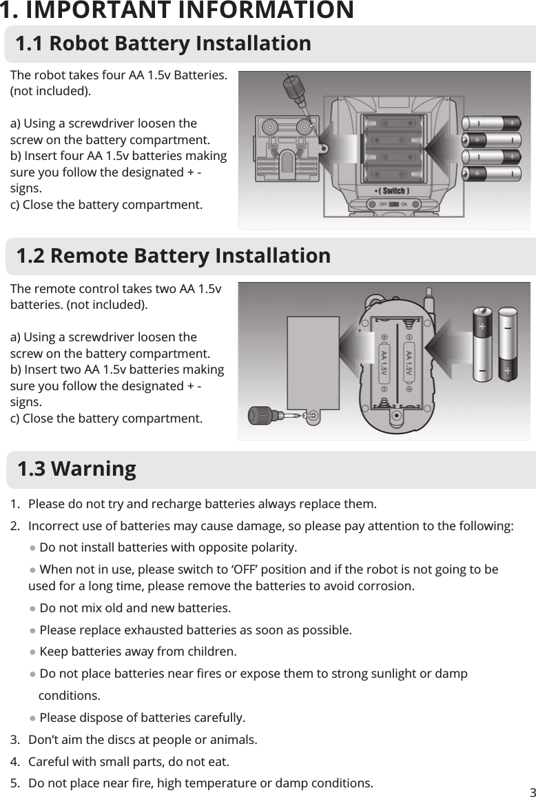 1. IMPORTANT INFORMATION31.1 Robot Battery InstallationThe robot takes four AA 1.5v Batteries. (not included).a) Using a screwdriver loosen the screw on the battery compartment.b) Insert four AA 1.5v batteries making sure you follow the designated + - signs.c) Close the battery compartment.The remote control takes two AA 1.5v batteries. (not included).a) Using a screwdriver loosen the screw on the battery compartment.b) Insert two AA 1.5v batteries making sure you follow the designated + - signs.c) Close the battery compartment.1.2 Remote Battery Installation1.3 Warning1.  Please do not try and recharge batteries always replace them.2.  Incorrect use of batteries may cause damage, so please pay attention to the following:       Do not install batteries with opposite polarity.       When not in use, please switch to ‘OFF’ position and if the robot is not going to be  used for a long time, please remove the batteries to avoid corrosion.       Do not mix old and new batteries.       Please replace exhausted batteries as soon as possible.       Keep batteries away from children.                          Please dispose of batteries carefully.3.  Don’t aim the discs at people or animals.4.  Careful with small parts, do not eat.5. 