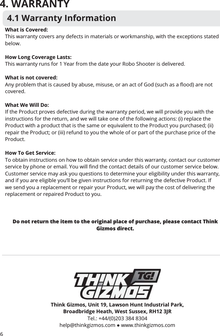 4. WARRANTY4.1 Warranty InformationThink Gizmos, Unit 19, Lawson Hunt Industrial Park,Broadbridge Heath, West Sussex, RH12 3JRTel.: +44/(0)203 384 8304 help@thinkgizmos.com  www.thinkgizmos.comWhat is Covered:This warranty covers any defects in materials or workmanship, with the exceptions stated below.How Long Coverage Lasts:This warranty runs for 1 Year from the date your Robo Shooter is delivered.What is not covered:covered.What We Will Do:If the Product proves defective during the warranty period, we will provide you with the instructions for the return, and we will take one of the following actions: (i) replace the Product with a product that is the same or equivalent to the Product you purchased; (ii) repair the Product; or (iii) refund to you the whole of or part of the purchase price of the Product.How To Get Service:To obtain instructions on how to obtain service under this warranty, contact our customer !&quot;#!#Customer service may ask you questions to determine your eligibility under this warranty, and if you are eligible you’ll be given instructions for returning the defective Product. If we send you a replacement or repair your Product, we will pay the cost of delivering the replacement or repaired Product to you. Do not return the item to the original place of purchase, please contact Think Gizmos direct.6