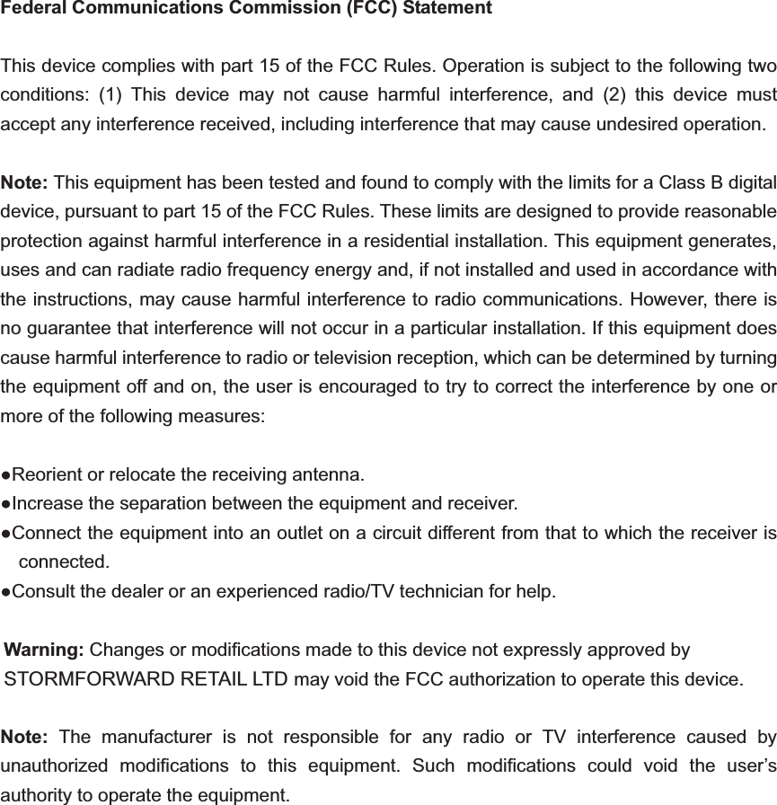 Federal Communications Commission (FCC) Statement This device complies with part 15 of the FCC Rules. Operation is subject to the following two conditions: (1) This device may not cause harmful interference, and (2) this device must accept any interference received, including interference that may cause undesired operation.     Note: This equipment has been tested and found to comply with the limits for a Class B digital device, pursuant to part 15 of the FCC Rules. These limits are designed to provide reasonable protection against harmful interference in a residential installation. This equipment generates, uses and can radiate radio frequency energy and, if not installed and used in accordance with the instructions, may cause harmful interference to radio communications. However, there is no guarantee that interference will not occur in a particular installation. If this equipment does cause harmful interference to radio or television reception, which can be determined by turning the equipment off and on, the user is encouraged to try to correct the interference by one or more of the following measures:     Reorient or relocate the receiving antenna. Increase the separation between the equipment and receiver.             Connect the equipment into an outlet on a circuit different from that to which the receiver is connected.       Consult the dealer or an experienced radio/TV technician for help.     Warning: Changes or modifications made to this device not expressly approved by STORMFORWARD RETAIL LTD may void the FCC authorization to operate this device.          Note:  The manufacturer is not responsible for any radio or TV interference caused by unauthorized modifications to this equipment. Such modifications could void the user’s authority to operate the equipment.  