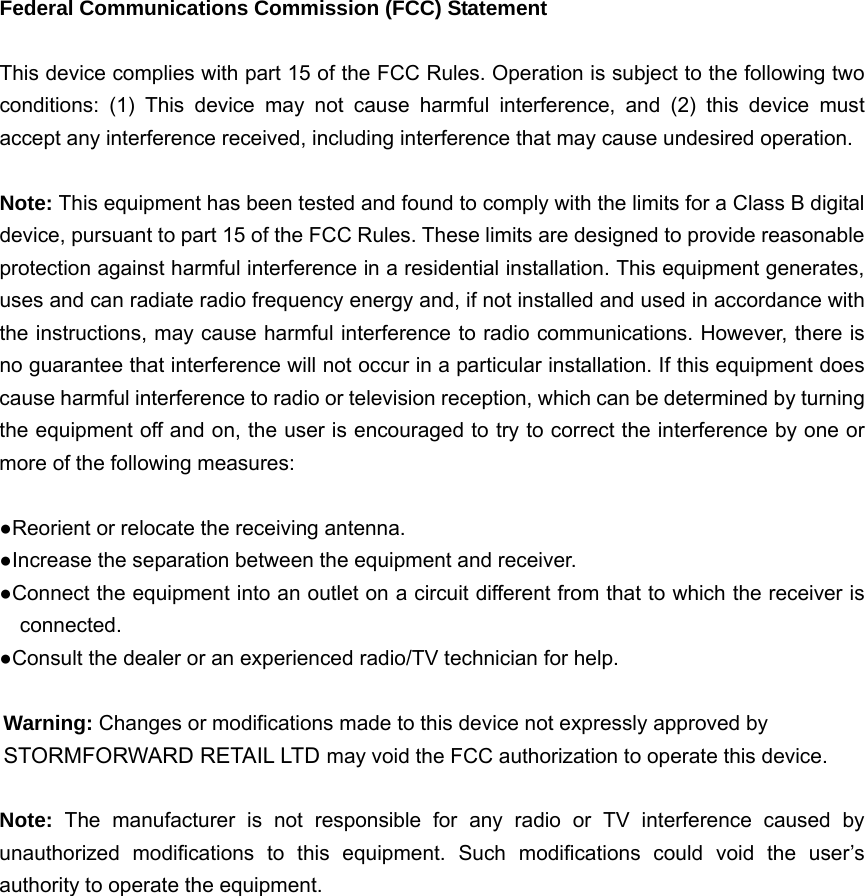  Federal Communications Commission (FCC) Statement  This device complies with part 15 of the FCC Rules. Operation is subject to the following two conditions: (1) This device may not cause harmful interference, and (2) this device must accept any interference received, including interference that may cause undesired operation.      Note: This equipment has been tested and found to comply with the limits for a Class B digital device, pursuant to part 15 of the FCC Rules. These limits are designed to provide reasonable protection against harmful interference in a residential installation. This equipment generates, uses and can radiate radio frequency energy and, if not installed and used in accordance with the instructions, may cause harmful interference to radio communications. However, there is no guarantee that interference will not occur in a particular installation. If this equipment does cause harmful interference to radio or television reception, which can be determined by turning the equipment off and on, the user is encouraged to try to correct the interference by one or more of the following measures:        ●Reorient or relocate the receiving antenna. ●Increase the separation between the equipment and receiver.             ●Connect the equipment into an outlet on a circuit different from that to which the receiver is connected.       ●Consult the dealer or an experienced radio/TV technician for help.          Warning: Changes or modifications made to this device not expressly approved by STORMFORWARD RETAIL LTD may void the FCC authorization to operate this device.          Note:  The manufacturer is not responsible for any radio or TV interference caused by unauthorized modifications to this equipment. Such modifications could void the user’s authority to operate the equipment.                