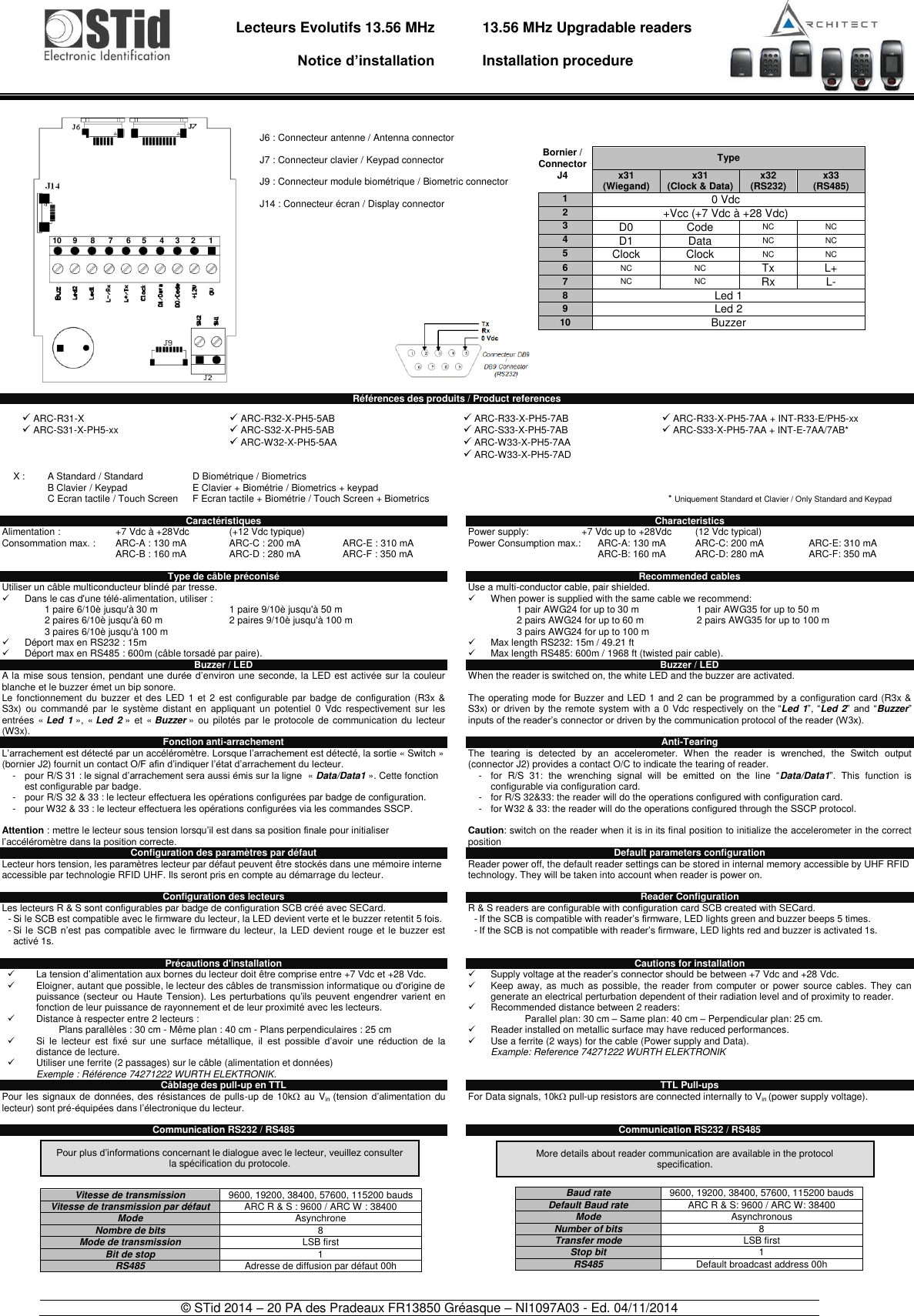                                   Lecteurs Evolutifs 13.56 MHz       Notice d’installation     13.56 MHz Upgradable readers  Installation procedure    © STid 2014 – 20 PA des Pradeaux FR13850 Gréasque – NI1097A03 - Ed. 04/11/2014                        Références des produits / Product references Caractéristiques Alimentation :   +7 Vdc à +28Vdc  (+12 Vdc typique) Consommation max. :  ARC-A : 130 mA  ARC-C : 200 mA  ARC-E : 310 mA     ARC-B : 160 mA  ARC-D : 280 mA  ARC-F : 350 mA    Type de câble préconisé Utiliser un câble multiconducteur blindé par tresse.   Dans le cas d&apos;une télé-alimentation, utiliser :    1 paire 6/10è jusqu&apos;à 30 m 1 paire 9/10è jusqu&apos;à 50 m 2 paires 6/10è jusqu&apos;à 60 m 2 paires 9/10è jusqu&apos;à 100 m 3 paires 6/10è jusqu&apos;à 100 m    Déport max en RS232 : 15m   Déport max en RS485 : 600m (câble torsadé par paire). Buzzer / LED A la mise sous tension, pendant une durée d’environ une seconde, la LED est activée sur la couleur blanche et le buzzer émet un bip sonore. Le fonctionnement du  buzzer  et  des LED 1 et  2  est configurable par badge  de  configuration (R3x  &amp; S3x) ou  commandé par  le  système distant  en  appliquant  un  potentiel  0  Vdc  respectivement  sur  les entrées  « Led 1 », « Led 2 »  et  « Buzzer »  ou  pilotés par le protocole de  communication du lecteur (W3x).  Fonction anti-arrachement L’arrachement est détecté par un accéléromètre. Lorsque l’arrachement est détecté, la sortie « Switch » (bornier J2) fournit un contact O/F afin d’indiquer l’état d’arrachement du lecteur. -  pour R/S 31 : le signal d’arrachement sera aussi émis sur la ligne  « Data/Data1 ». Cette fonction est configurable par badge. -  pour R/S 32 &amp; 33 : le lecteur effectuera les opérations configurées par badge de configuration. -  pour W32 &amp; 33 : le lecteur effectuera les opérations configurées via les commandes SSCP.  Attention : mettre le lecteur sous tension lorsqu’il est dans sa position finale pour initialiser l’accéléromètre dans la position correcte. Configuration des paramètres par défaut Lecteur hors tension, les paramètres lecteur par défaut peuvent être stockés dans une mémoire interne accessible par technologie RFID UHF. Ils seront pris en compte au démarrage du lecteur.     Configuration des lecteurs Les lecteurs R &amp; S sont configurables par badge de configuration SCB créé avec SECard. - Si le SCB est compatible avec le firmware du lecteur, la LED devient verte et le buzzer retentit 5 fois. - Si le SCB n’est pas compatible avec le  firmware du lecteur, la LED devient rouge et le buzzer  est activé 1s.  Précautions d&apos;installation  La tension d’alimentation aux bornes du lecteur doit être comprise entre +7 Vdc et +28 Vdc.   Eloigner, autant que possible, le lecteur des câbles de transmission informatique ou d&apos;origine de puissance  (secteur  ou  Haute  Tension).  Les perturbations  qu’ils  peuvent  engendrer  varient en fonction de leur puissance de rayonnement et de leur proximité avec les lecteurs.    Distance à respecter entre 2 lecteurs : Plans parallèles : 30 cm - Même plan : 40 cm - Plans perpendiculaires : 25 cm   Si  le  lecteur  est  fixé  sur  une  surface  métallique,  il  est  possible  d’avoir  une  réduction  de  la distance de lecture.   Utiliser une ferrite (2 passages) sur le câble (alimentation et données) Exemple : Référence 74271222 WURTH ELEKTRONIK. Câblage des pull-up en TTL Pour les signaux de  données,  des résistances de pulls-up  de 10k au Vin  (tension  d’alimentation du lecteur) sont pré-équipées dans l’électronique du lecteur.   Communication RS232 / RS485          Characteristics Power supply:  +7 Vdc up to +28Vdc  (12 Vdc typical) Power Consumption max.:       ARC-A: 130 mA  ARC-C: 200 mA  ARC-E: 310 mA           ARC-B: 160 mA  ARC-D: 280 mA   ARC-F: 350 mA  Recommended cables Use a multi-conductor cable, pair shielded.   When power is supplied with the same cable we recommend:           1 pair AWG24 for up to 30 m 1 pair AWG35 for up to 50 m        2 pairs AWG24 for up to 60 m 2 pairs AWG35 for up to 100 m        3 pairs AWG24 for up to 100 m    Max length RS232: 15m / 49.21 ft   Max length RS485: 600m / 1968 ft (twisted pair cable). Buzzer / LED When the reader is switched on, the white LED and the buzzer are activated.  The operating mode for Buzzer and LED 1 and 2 can be programmed by a configuration card (R3x &amp; S3x) or driven by the remote system  with a 0 Vdc respectively on the “Led 1”, “Led 2” and “Buzzer” inputs of the reader’s connector or driven by the communication protocol of the reader (W3x).  Anti-Tearing The  tearing  is  detected  by  an  accelerometer.  When  the  reader  is  wrenched,  the  Switch  output (connector J2) provides a contact O/C to indicate the tearing of reader. -  for  R/S  31:  the  wrenching  signal  will  be  emitted  on  the  line  “Data/Data1”.  This  function  is configurable via configuration card. -  for R/S 32&amp;33: the reader will do the operations configured with configuration card. -  for W32 &amp; 33: the reader will do the operations configured through the SSCP protocol.  Caution: switch on the reader when it is in its final position to initialize the accelerometer in the correct position  Default parameters configuration Reader power off, the default reader settings can be stored in internal memory accessible by UHF RFID technology. They will be taken into account when reader is power on.   Reader Configuration R &amp; S readers are configurable with configuration card SCB created with SECard. - If the SCB is compatible with reader’s firmware, LED lights green and buzzer beeps 5 times. - If the SCB is not compatible with reader’s firmware, LED lights red and buzzer is activated 1s.   Cautions for installation   Supply voltage at the reader’s connector should be between +7 Vdc and +28 Vdc.   Keep away, as much as  possible, the  reader from computer  or  power source cables.  They  can generate an electrical perturbation dependent of their radiation level and of proximity to reader.    Recommended distance between 2 readers: Parallel plan: 30 cm – Same plan: 40 cm – Perpendicular plan: 25 cm.   Reader installed on metallic surface may have reduced performances.   Use a ferrite (2 ways) for the cable (Power supply and Data). Example: Reference 74271222 WURTH ELEKTRONIK   TTL Pull-ups  For Data signals, 10k pull-up resistors are connected internally to Vin (power supply voltage).   Communication RS232 / RS485              ARC-R31-X  ARC-S31-X-PH5-xx   ARC-R32-X-PH5-5AB  ARC-S32-X-PH5-5AB  ARC-W32-X-PH5-5AA  ARC-R33-X-PH5-7AB  ARC-S33-X-PH5-7AB  ARC-W33-X-PH5-7AA  ARC-W33-X-PH5-7AD   ARC-R33-X-PH5-7AA + INT-R33-E/PH5-xx  ARC-S33-X-PH5-7AA + INT-E-7AA/7AB*  X : A Standard / Standard B Clavier / Keypad C Ecran tactile / Touch Screen D Biométrique / Biometrics E Clavier + Biométrie / Biometrics + keypad F Ecran tactile + Biométrie / Touch Screen + Biometrics      * Uniquement Standard et Clavier / Only Standard and Keypad Pour plus d’informations concernant le dialogue avec le lecteur, veuillez consulter la spécification du protocole. More details about reader communication are available in the protocol specification.  Bornier / Connector Type J4 x31        (Wiegand) x31 (Clock &amp; Data) x32            (RS232) x33            (RS485) 1 0 Vdc 2 +Vcc (+7 Vdc à +28 Vdc) 3 D0 Code NC NC 4 D1 Data NC NC 5 Clock Clock NC NC 6 NC NC Tx L+ 7 NC NC Rx L- 8 Led 1 9 Led 2 10 Buzzer  J6 : Connecteur antenne / Antenna connector  J7 : Connecteur clavier / Keypad connector  J9 : Connecteur module biométrique / Biometric connector  J14 : Connecteur écran / Display connector  10     9      8      7      6     5      4     3     2      1 Vitesse de transmission 9600, 19200, 38400, 57600, 115200 bauds Vitesse de transmission par défaut ARC R &amp; S : 9600 / ARC W : 38400 Mode Asynchrone Nombre de bits 8 Mode de transmission LSB first Bit de stop 1 RS485 Adresse de diffusion par défaut 00h  Baud rate 9600, 19200, 38400, 57600, 115200 bauds Default Baud rate ARC R &amp; S: 9600 / ARC W: 38400 Mode Asynchronous Number of bits 8 Transfer mode LSB first Stop bit 1 RS485 Default broadcast address 00h  