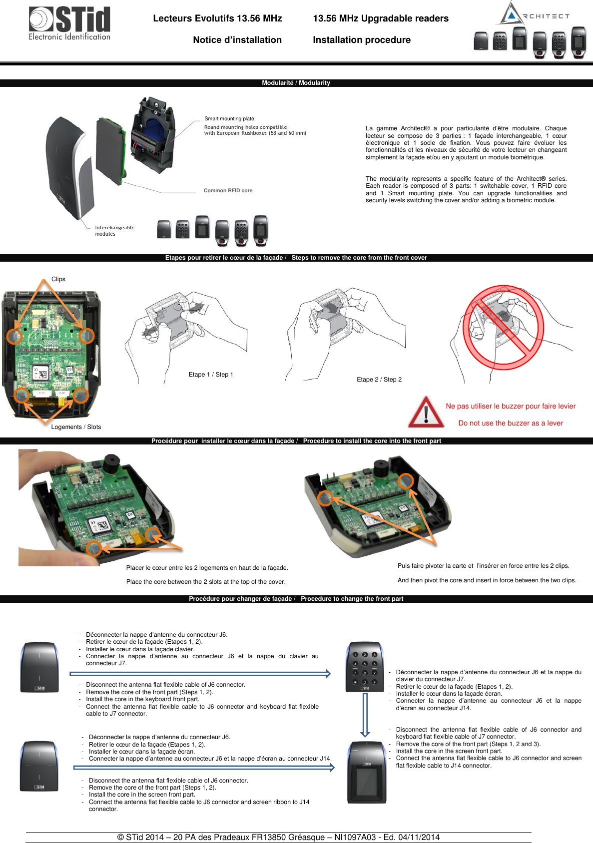                                   Lecteurs Evolutifs 13.56 MHz       Notice d’installation     13.56 MHz Upgradable readers  Installation procedure    © STid 2014 – 20 PA des Pradeaux FR13850 Gréasque – NI1097A03 - Ed. 04/11/2014   Modularité / Modularity                     Etapes pour retirer le cœur de la façade /   Steps to remove the core from the front cover                      Procédure pour  installer le cœur dans la façade /   Procedure to install the core into the front part                   Procédure pour changer de façade /   Procedure to change the front part                             Etape 1 / Step 1 Etape 2 / Step 2 La  gamme  Architect®  a  pour  particularité  d’être  modulaire.  Chaque lecteur  se  compose  de  3  parties :  1  façade  interchangeable,  1  cœur électronique  et  1  socle  de  fixation.  Vous  pouvez  faire  évoluer  les fonctionnalités et les niveaux de sécurité de votre lecteur en changeant simplement la façade et/ou en y ajoutant un module biométrique.   The  modularity  represents  a  specific  feature  of  the  Architect®  series. Each reader is composed of  3 parts: 1 switchable cover,  1  RFID  core and  1  Smart  mounting  plate.  You  can  upgrade  functionalities  and security levels switching the cover and/or adding a biometric module.  -  Déconnecter la nappe d’antenne du connecteur J6. -   Retirer le cœur de la façade (Etapes 1, 2). -   Installer le cœur dans la façade clavier. -   Connecter  la  nappe  d’antenne  au  connecteur  J6  et  la  nappe  du  clavier  au connecteur J7.    -   Disconnect the antenna flat flexible cable of J6 connector. -  Remove the core of the front part (Steps 1, 2). -  Install the core in the keyboard front part. - Connect  the  antenna flat  flexible  cable  to  J6  connector  and  keyboard flat flexible cable to J7 connector. -  Déconnecter la nappe d’antenne du connecteur J6. -  Retirer le cœur de la façade (Etapes 1, 2). -  Installer le cœur dans la façade écran. -   Connecter la nappe d’antenne au connecteur J6 et la nappe d’écran au connecteur J14.    -   Disconnect the antenna flat flexible cable of J6 connector. -  Remove the core of the front part (Steps 1, 2). -  Install the core in the screen front part. -  Connect the antenna flat flexible cable to J6 connector and screen ribbon to J14 connector. -   Déconnecter la nappe d’antenne du connecteur J6 et la nappe du clavier du connecteur J7. -   Retirer le cœur de la façade (Etapes 1, 2). -   Installer le cœur dans la façade écran. -   Connecter  la  nappe  d’antenne  au  connecteur  J6  et  la  nappe d’écran au connecteur J14.   -   Disconnect  the  antenna  flat  flexible  cable  of  J6  connector  and keyboard flat flexible cable of J7 connector. -   Remove the core of the front part (Steps 1, 2 and 3). -  Install the core in the screen front part. -   Connect the antenna flat flexible cable to J6 connector and screen flat flexible cable to J14 connector. Puis faire pivoter la carte et  l&apos;insérer en force entre les 2 clips.   And then pivot the core and insert in force between the two clips.  Common RFID core Smart mounting plate Logements / Slots Ne pas utiliser le buzzer pour faire levier  Do not use the buzzer as a lever Clips Placer le cœur entre les 2 logements en haut de la façade.  Place the core between the 2 slots at the top of the cover.  