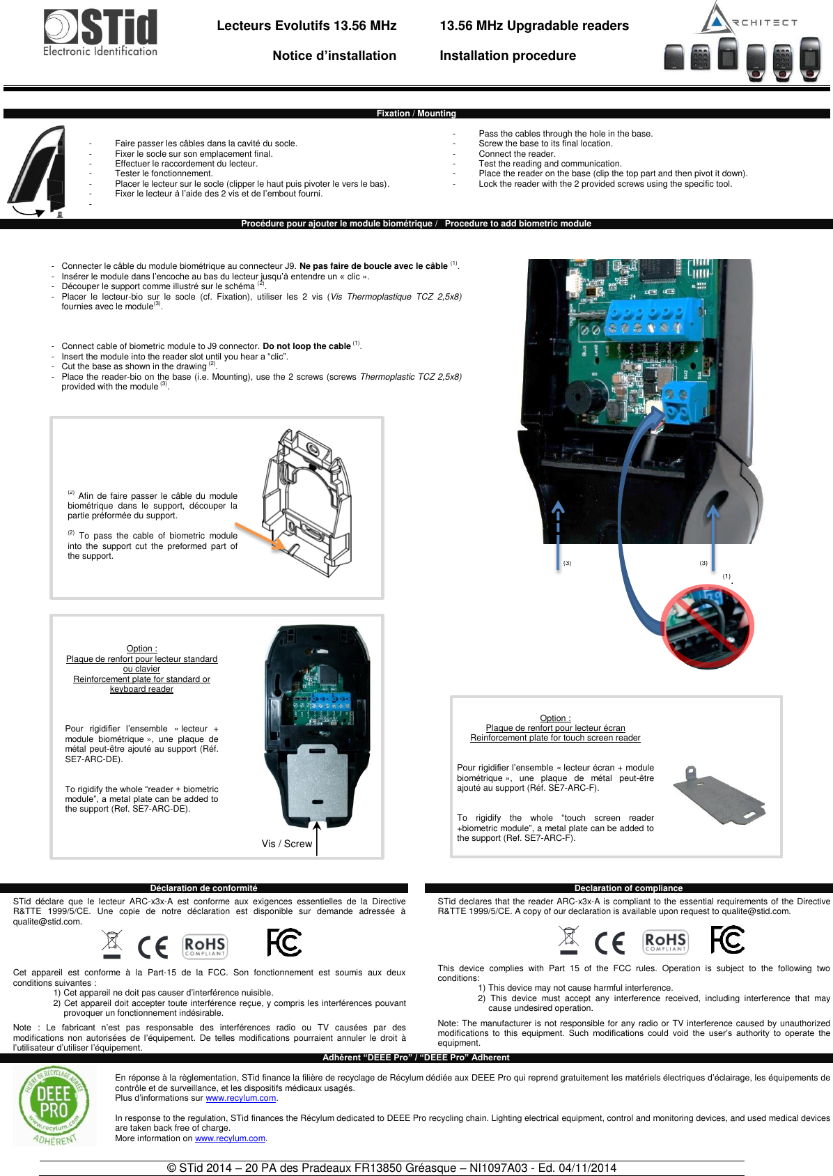                                   Lecteurs Evolutifs 13.56 MHz       Notice d’installation     13.56 MHz Upgradable readers  Installation procedure    © STid 2014 – 20 PA des Pradeaux FR13850 Gréasque – NI1097A03 - Ed. 04/11/2014   Fixation / Mounting   -  Faire passer les câbles dans la cavité du socle. -  Fixer le socle sur son emplacement final. -  Effectuer le raccordement du lecteur. -  Tester le fonctionnement. -  Placer le lecteur sur le socle (clipper le haut puis pivoter le vers le bas). -  Fixer le lecteur à l’aide des 2 vis et de l’embout fourni. -     -  Pass the cables through the hole in the base. -  Screw the base to its final location. -  Connect the reader. -  Test the reading and communication. -  Place the reader on the base (clip the top part and then pivot it down). -  Lock the reader with the 2 provided screws using the specific tool.    Procédure pour ajouter le module biométrique /   Procedure to add biometric module                                                          Déclaration de conformité    STid  déclare  que  le  lecteur  ARC-x3x-A  est  conforme  aux  exigences  essentielles  de  la  Directive R&amp;TTE  1999/5/CE.  Une  copie  de  notre  déclaration  est  disponible  sur  demande  adressée  à qualite@stid.com.  Cet  appareil  est  conforme  à  la  Part-15  de  la  FCC.  Son  fonctionnement  est  soumis  aux  deux conditions suivantes : 1) Cet appareil ne doit pas causer d’interférence nuisible. 2) Cet appareil doit accepter toute interférence reçue, y compris les interférences pouvant provoquer un fonctionnement indésirable.  Note  :  Le  fabricant  n’est  pas  responsable  des  interférences  radio  ou  TV  causées  par  des modifications  non  autorisées  de  l’équipement.  De  telles  modifications  pourraient  annuler  le  droit  à l’utilisateur d’utiliser l’équipement. Declaration of compliance  STid declares that the reader ARC-x3x-A is compliant to the essential requirements of the Directive R&amp;TTE 1999/5/CE. A copy of our declaration is available upon request to qualite@stid.com.  This  device  complies  with  Part  15  of  the  FCC  rules.  Operation  is  subject  to  the  following  two conditions: 1) This device may not cause harmful interference. 2)  This  device  must  accept  any  interference  received,  including  interference  that  may cause undesired operation.  Note: The manufacturer is not responsible for any radio or TV interference caused by unauthorized modifications  to  this equipment.  Such  modifications  could  void  the  user’s  authority  to  operate  the equipment. Adhérent “DEEE Pro” / “DEEE Pro” Adherent  En réponse à la règlementation, STid finance la filière de recyclage de Récylum dédiée aux DEEE Pro qui reprend gratuitement les matériels électriques d’éclairage, les équipements de contrôle et de surveillance, et les dispositifs médicaux usagés. Plus d’informations sur www.recylum.com.  In response to the regulation, STid finances the Récylum dedicated to DEEE Pro recycling chain. Lighting electrical equipment, control and monitoring devices, and used medical devices are taken back free of charge. More information on www.recylum.com.  -   Connecter le câble du module biométrique au connecteur J9. Ne pas faire de boucle avec le câble (1). -   Insérer le module dans l’encoche au bas du lecteur jusqu’à entendre un « clic ». -   Découper le support comme illustré sur le schéma (2). -   Placer  le  lecteur-bio  sur  le  socle  (cf.  Fixation),  utiliser  les  2  vis  (Vis  Thermoplastique  TCZ  2,5x8) fournies avec le module(3).     -   Connect cable of biometric module to J9 connector. Do not loop the cable (1).  -  Insert the module into the reader slot until you hear a “clic”. -  Cut the base as shown in the drawing (2). -   Place the reader-bio on the base (i.e. Mounting), use the 2 screws (screws Thermoplastic TCZ 2,5x8) provided with the module (3). Option :  Plaque de renfort pour lecteur écran  Reinforcement plate for touch screen reader   Pour rigidifier l’ensemble « lecteur écran + module biométrique »,  une  plaque  de  métal  peut-être ajouté au support (Réf. SE7-ARC-F).    To  rigidify  the  whole  “touch  screen  reader +biometric module”, a metal plate can be added to the support (Ref. SE7-ARC-F).    Option : Plaque de renfort pour lecteur standard ou clavier Reinforcement plate for standard or keyboard reader    Pour  rigidifier  l’ensemble  « lecteur  + module  biométrique »,  une  plaque  de métal peut-être ajouté au support (Réf. SE7-ARC-DE).    To rigidify the whole “reader + biometric module”, a metal plate can be added to the support (Ref. SE7-ARC-DE).     Vis / Screw (2) Afin de  faire  passer le  câble  du  module biométrique  dans  le  support,  découper  la partie préformée du support.  (2)  To  pass  the  cable  of  biometric  module into  the  support  cut  the  preformed  part  of the support. (3) (3) (1). 