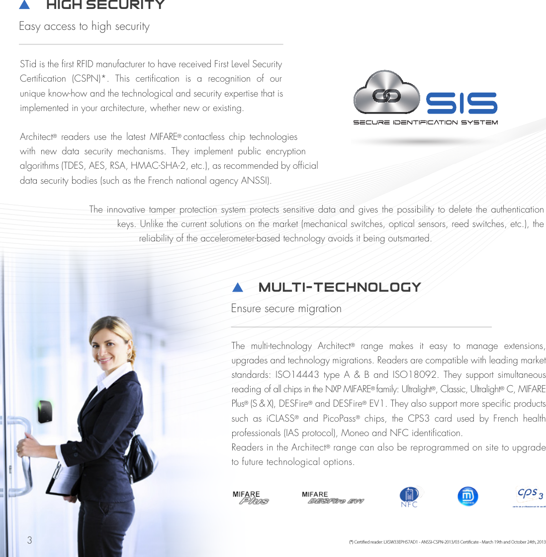 3STid is the first RFID manufacturer to have received First Level Security Certification  (CSPN)*.  This  certification  is  a  recognition  of  our unique know-how and the technological and security expertise that is implemented in your architecture, whether new or existing.Architect®  readers  use  the  latest  MIFARE® contactless  chip  technologies with  new  data  security  mechanisms.  They  implement  public  encryption algorithms (TDES, AES, RSA, HMAC-SHA-2, etc.), as recommended by official data security bodies (such as the French national agency ANSSI).The innovative tamper protection system protects sensitive data and gives the possibility to delete the authentication keys. Unlike the current solutions on the market (mechanical switches, optical sensors, reed switches, etc.), the reliability of the accelerometer-based technology avoids it being outsmarted.         High Security Easy access to high security(*) Certied reader: LXSW33EPH57AD1 - ANSSI-CSPN-2013/03 Certicate - March 19th and October 24th, 2013         Multi-technologY Ensure secure migrationThe  multi-technology  Architect®  range  makes  it  easy  to  manage  extensions, upgrades and technology migrations. Readers are compatible with leading market standards: ISO14443  type  A  &amp; B  and  ISO18092.  They support  simultaneous reading of all chips in the NXP MIFARE® family: Ultralight®, Classic, Ultralight® C, MIFARE Plus® (S &amp; X), DESFire® and DESFire® EV1. They also support more specific products such  as  iCLASS®  and  PicoPass®  chips,  the  CPS3  card  used  by  French  health professionals (IAS protocol), Moneo and NFC identification. Readers in the Architect® range can also be reprogrammed on site to upgrade to future technological options. 