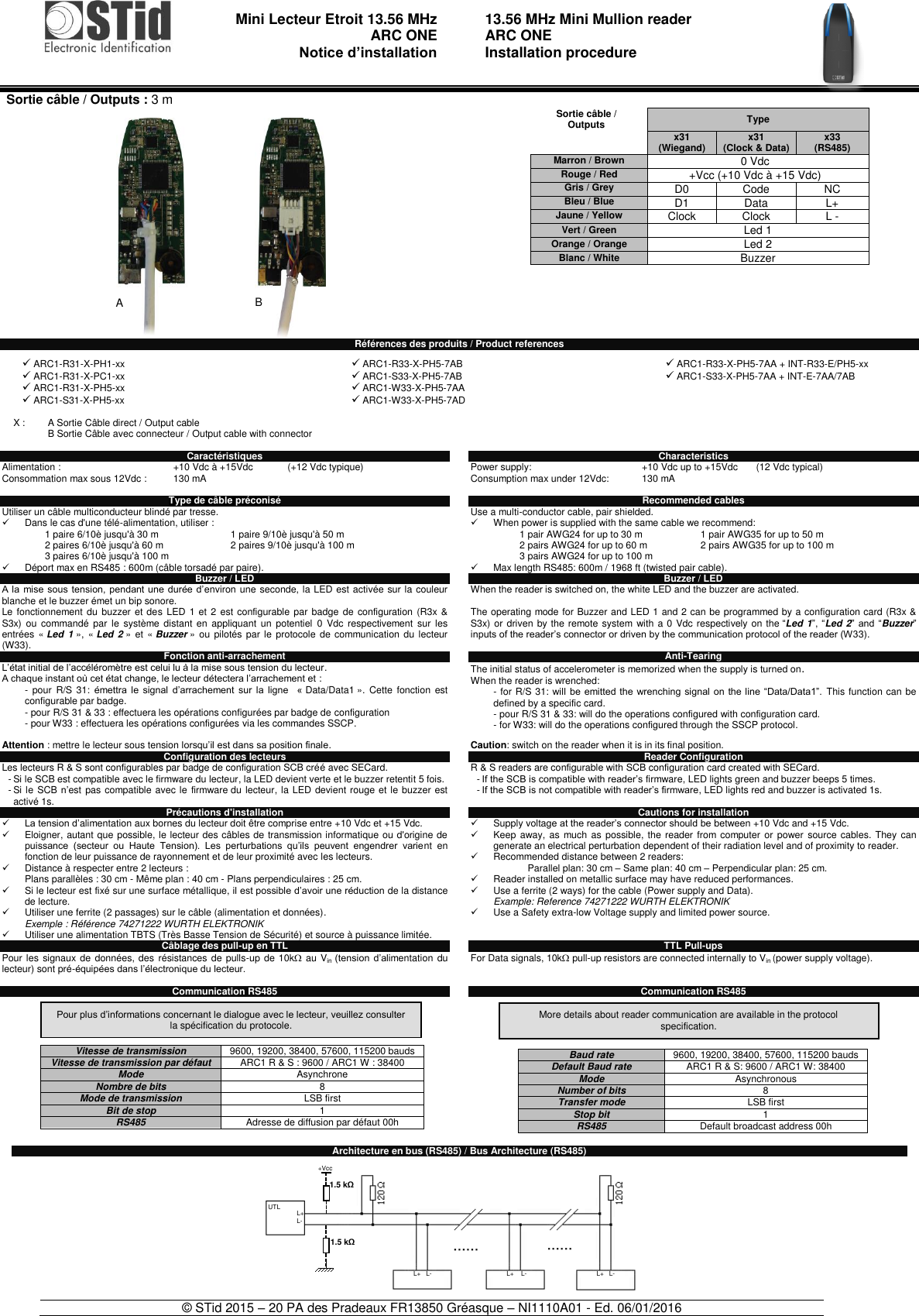                                  Mini Lecteur Etroit 13.56 MHz  ARC ONE     Notice d’installation     13.56 MHz Mini Mullion reader ARC ONE Installation procedure    © STid 2015 – 20 PA des Pradeaux FR13850 Gréasque – NI1110A01 - Ed. 06/01/2016                            Références des produits / Product references Caractéristiques Alimentation :     +10 Vdc à +15Vdc  (+12 Vdc typique) Consommation max sous 12Vdc :  130 mA  Type de câble préconisé Utiliser un câble multiconducteur blindé par tresse.   Dans le cas d&apos;une télé-alimentation, utiliser :    1 paire 6/10è jusqu&apos;à 30 m 1 paire 9/10è jusqu&apos;à 50 m 2 paires 6/10è jusqu&apos;à 60 m 2 paires 9/10è jusqu&apos;à 100 m 3 paires 6/10è jusqu&apos;à 100 m    Déport max en RS485 : 600m (câble torsadé par paire). Buzzer / LED A la  mise sous tension,  pendant  une durée d’environ une seconde, la LED est activée sur la couleur blanche et le buzzer émet un bip sonore. Le fonctionnement du  buzzer  et  des LED 1 et  2  est configurable par badge  de  configuration (R3x  &amp; S3x) ou  commandé par  le  système distant  en  appliquant  un  potentiel  0  Vdc  respectivement  sur  les entrées  « Led 1 », « Led 2 »  et  « Buzzer »  ou  pilotés par le protocole de  communication du lecteur (W33). Fonction anti-arrachement L’état initial de l’accéléromètre est celui lu à la mise sous tension du lecteur.  A chaque instant où cet état change, le lecteur détectera l’arrachement et : -  pour  R/S  31:  émettra  le  signal  d’arrachement  sur  la  ligne    « Data/Data1 ». Cette  fonction  est configurable par badge. - pour R/S 31 &amp; 33 : effectuera les opérations configurées par badge de configuration  - pour W33 : effectuera les opérations configurées via les commandes SSCP.  Attention : mettre le lecteur sous tension lorsqu’il est dans sa position finale. Configuration des lecteurs Les lecteurs R &amp; S sont configurables par badge de configuration SCB créé avec SECard. - Si le SCB est compatible avec le firmware du lecteur, la LED devient verte et le buzzer retentit 5 fois. - Si le SCB n’est pas compatible avec le  firmware du lecteur, la LED devient rouge et le buzzer  est activé 1s.  Précautions d&apos;installation  La tension d’alimentation aux bornes du lecteur doit être comprise entre +10 Vdc et +15 Vdc.   Eloigner, autant que possible, le lecteur des câbles de transmission informatique ou d&apos;origine de puissance  (secteur  ou  Haute  Tension).  Les  perturbations  qu’ils  peuvent  engendrer  varient  en fonction de leur puissance de rayonnement et de leur proximité avec les lecteurs.    Distance à respecter entre 2 lecteurs : Plans parallèles : 30 cm - Même plan : 40 cm - Plans perpendiculaires : 25 cm.   Si le lecteur est fixé sur une surface métallique, il est possible d’avoir une réduction de la distance de lecture.   Utiliser une ferrite (2 passages) sur le câble (alimentation et données). Exemple : Référence 74271222 WURTH ELEKTRONIK   Utiliser une alimentation TBTS (Très Basse Tension de Sécurité) et source à puissance limitée. Câblage des pull-up en TTL Pour les signaux de  données,  des  résistances  de pulls-up  de 10k au Vin  (tension  d’alimentation du lecteur) sont pré-équipées dans l’électronique du lecteur.   Communication RS485         Characteristics Power supply:    +10 Vdc up to +15Vdc  (12 Vdc typical) Consumption max under 12Vdc:  130 mA  Recommended cables Use a multi-conductor cable, pair shielded.   When power is supplied with the same cable we recommend:           1 pair AWG24 for up to 30 m 1 pair AWG35 for up to 50 m        2 pairs AWG24 for up to 60 m 2 pairs AWG35 for up to 100 m        3 pairs AWG24 for up to 100 m    Max length RS485: 600m / 1968 ft (twisted pair cable). Buzzer / LED When the reader is switched on, the white LED and the buzzer are activated.  The operating mode for Buzzer and LED 1 and 2 can be programmed by a configuration card (R3x &amp; S3x) or driven by the remote system  with a 0 Vdc respectively on the “Led 1”, “Led 2” and  “Buzzer” inputs of the reader’s connector or driven by the communication protocol of the reader (W33).  Anti-Tearing The initial status of accelerometer is memorized when the supply is turned on.  When the reader is wrenched: - for R/S 31: will be emitted  the  wrenching  signal on the line  “Data/Data1”. This function can be defined by a specific card. - pour R/S 31 &amp; 33: will do the operations configured with configuration card. - for W33: will do the operations configured through the SSCP protocol.  Caution: switch on the reader when it is in its final position.  Reader Configuration R &amp; S readers are configurable with SCB configuration card created with SECard. - If the SCB is compatible with reader’s firmware, LED lights green and buzzer beeps 5 times. - If the SCB is not compatible with reader’s firmware, LED lights red and buzzer is activated 1s.  Cautions for installation   Supply voltage at the reader’s connector should be between +10 Vdc and +15 Vdc.   Keep away, as much as  possible, the  reader from computer  or  power source cables.  They  can generate an electrical perturbation dependent of their radiation level and of proximity to reader.    Recommended distance between 2 readers: Parallel plan: 30 cm – Same plan: 40 cm – Perpendicular plan: 25 cm.   Reader installed on metallic surface may have reduced performances.   Use a ferrite (2 ways) for the cable (Power supply and Data). Example: Reference 74271222 WURTH ELEKTRONIK   Use a Safety extra-low Voltage supply and limited power source.   TTL Pull-ups  For Data signals, 10k pull-up resistors are connected internally to Vin (power supply voltage).   Communication RS485           Architecture en bus (RS485) / Bus Architecture (RS485)            ARC1-R31-X-PH1-xx   ARC1-R31-X-PC1-xx  ARC1-R31-X-PH5-xx  ARC1-S31-X-PH5-xx   ARC1-R33-X-PH5-7AB  ARC1-S33-X-PH5-7AB  ARC1-W33-X-PH5-7AA  ARC1-W33-X-PH5-7AD   ARC1-R33-X-PH5-7AA + INT-R33-E/PH5-xx  ARC1-S33-X-PH5-7AA + INT-E-7AA/7AB  X : A Sortie Câble direct / Output cable B Sortie Câble avec connecteur / Output cable with connector    Pour plus d’informations concernant le dialogue avec le lecteur, veuillez consulter la spécification du protocole. More details about reader communication are available in the protocol specification.  Sortie câble / Outputs Type  x31        (Wiegand) x31 (Clock &amp; Data) x33 (RS485) Marron / Brown 0 Vdc Rouge / Red +Vcc (+10 Vdc à +15 Vdc) Gris / Grey D0 Code NC Bleu / Blue D1 Data L+ Jaune / Yellow Clock Clock L - Vert / Green Led 1 Orange / Orange Led 2 Blanc / White Buzzer  L+ L-  L+   L-  L+    L-  L+   L-  UTL  +Vcc  1.5 kΩ  1.5 kΩ  Vitesse de transmission 9600, 19200, 38400, 57600, 115200 bauds Vitesse de transmission par défaut ARC1 R &amp; S : 9600 / ARC1 W : 38400 Mode Asynchrone Nombre de bits 8 Mode de transmission LSB first Bit de stop 1 RS485 Adresse de diffusion par défaut 00h  Baud rate 9600, 19200, 38400, 57600, 115200 bauds Default Baud rate ARC1 R &amp; S: 9600 / ARC1 W: 38400 Mode Asynchronous Number of bits 8 Transfer mode LSB first Stop bit 1 RS485 Default broadcast address 00h  Sortie câble / Outputs : 3 m   A B 