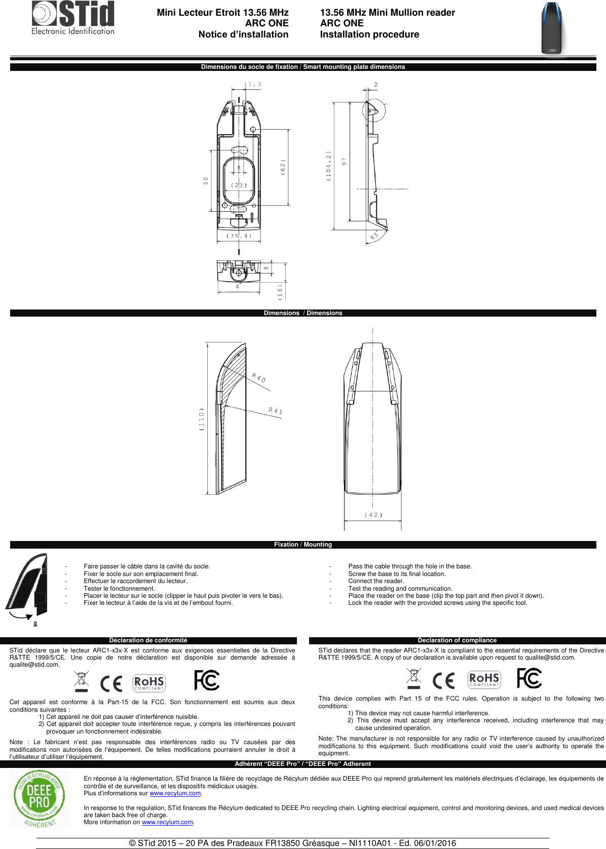                                  Mini Lecteur Etroit 13.56 MHz  ARC ONE     Notice d’installation     13.56 MHz Mini Mullion reader ARC ONE Installation procedure    © STid 2015 – 20 PA des Pradeaux FR13850 Gréasque – NI1110A01 - Ed. 06/01/2016  Dimensions du socle de fixation / Smart mounting plate dimensions    Dimensions  / Dimensions    Fixation / Mounting   -  Faire passer le câble dans la cavité du socle. -  Fixer le socle sur son emplacement final. -  Effectuer le raccordement du lecteur. -  Tester le fonctionnement. -  Placer le lecteur sur le socle (clipper le haut puis pivoter le vers le bas). -  Fixer le lecteur à l’aide de la vis et de l’embout fourni.      -  Pass the cable through the hole in the base. -  Screw the base to its final location. -  Connect the reader. -  Test the reading and communication. -  Place the reader on the base (clip the top part and then pivot it down). -  Lock the reader with the provided screws using the specific tool.     Déclaration de conformité    STid  déclare  que  le  lecteur  ARC1-x3x-X  est  conforme  aux  exigences  essentielles  de  la  Directive R&amp;TTE  1999/5/CE.  Une  copie  de  notre  déclaration  est  disponible  sur  demande  adressée  à qualite@stid.com.  Cet  appareil  est  conforme  à  la  Part-15  de  la  FCC.  Son  fonctionnement  est  soumis  aux  deux conditions suivantes : 1) Cet appareil ne doit pas causer d’interférence nuisible. 2) Cet appareil doit accepter toute interférence reçue, y compris les interférences pouvant provoquer un fonctionnement indésirable.  Note  :  Le  fabricant  n’est  pas  responsable  des  interférences  radio  ou  TV  causées  par  des modifications  non  autorisées  de  l’équipement.  De  telles  modifications  pourraient  annuler  le  droit  à l’utilisateur d’utiliser l’équipement. Declaration of compliance  STid declares that the reader ARC1-x3x-X is compliant to the essential requirements of the Directive R&amp;TTE 1999/5/CE. A copy of our declaration is available upon request to qualite@stid.com.  This  device  complies  with  Part  15  of  the  FCC  rules.  Operation  is  subject  to  the  following  two conditions: 1) This device may not cause harmful interference. 2)  This  device  must  accept  any  interference  received,  including  interference  that  may cause undesired operation.  Note: The manufacturer is not responsible for any radio or TV interference caused by unauthorized modifications  to  this equipment.  Such  modifications  could  void  the  user’s  authority  to  operate  the equipment. Adhérent “DEEE Pro” / “DEEE Pro” Adherent  En réponse à la règlementation, STid finance la filière de recyclage de Récylum dédiée aux DEEE Pro qui reprend gratuitement les matériels électriques d’éclairage, les équipements de contrôle et de surveillance, et les dispositifs médicaux usagés. Plus d’informations sur www.recylum.com.  In response to the regulation, STid finances the Récylum dedicated to DEEE Pro recycling chain. Lighting electrical equipment, control and monitoring devices, and used medical devices are taken back free of charge. More information on www.recylum.com.  