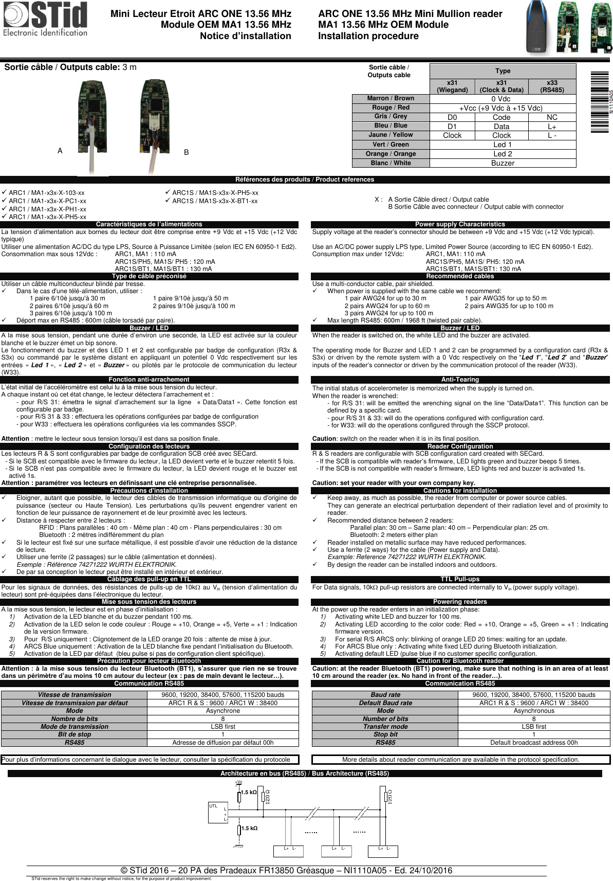                                 Mini Lecteur Etroit ARC ONE 13.56 MHz Module OEM MA1 13.56 MHz  Notice d’installation    ARC ONE 13.56 MHz Mini Mullion reader  MA1 13.56 MHz OEM Module  Installation procedure   © STid 2016 – 20 PA des Pradeaux FR13850 Gréasque – NI1110A05 - Ed. 24/10/2016 STid reserves the right to make change without notice, for the purpose of product improvement.                          Références des produits / Product references Caractéristiques de l’alimentations  La tension d’alimentation aux bornes du lecteur doit être comprise entre +9 Vdc et +15 Vdc (+12 Vdc typique) Utiliser une alimentation AC/DC du type LPS, Source à Puissance Limitée (selon IEC EN 60950-1 Ed2).  Consommation max sous 12Vdc :  ARC1, MA1 : 110 mA ARC1S/PH5, MA1S/ PH5 : 120 mA ARC1S/BT1, MA1S/BT1 : 130 mA Type de câble préconisé Utiliser un câble multiconducteur blindé par tresse.   Dans le cas d&apos;une télé-alimentation, utiliser :    1 paire 6/10è jusqu&apos;à 30 m 1 paire 9/10è jusqu&apos;à 50 m 2 paires 6/10è jusqu&apos;à 60 m 2 paires 9/10è jusqu&apos;à 100 m 3 paires 6/10è jusqu&apos;à 100 m    Déport max en RS485 : 600m (câble torsadé par paire). Buzzer / LED A la  mise sous tension, pendant une durée d’environ une seconde, la LED est activée sur la couleur blanche et le buzzer émet un bip sonore. Le fonctionnement du  buzzer et des  LED 1 et 2  est configurable par badge de  configuration  (R3x &amp; S3x) ou  commandé  par  le  système distant  en  appliquant  un  potentiel  0  Vdc  respectivement  sur  les entrées  « Led 1 », « Led 2 » et  « Buzzer » ou  pilotés par le protocole  de communication du lecteur (W33). Fonction anti-arrachement L’état initial de l’accéléromètre est celui lu à la mise sous tension du lecteur.  A chaque instant où cet état change, le lecteur détectera l’arrachement et : -  pour  R/S 31:  émettra  le  signal  d’arrachement  sur  la  ligne    « Data/Data1 ».  Cette  fonction  est configurable par badge. - pour R/S 31 &amp; 33 : effectuera les opérations configurées par badge de configuration  - pour W33 : effectuera les opérations configurées via les commandes SSCP.  Attention : mettre le lecteur sous tension lorsqu’il est dans sa position finale. Configuration des lecteurs Les lecteurs R &amp; S sont configurables par badge de configuration SCB créé avec SECard. - Si le SCB est compatible avec le firmware du lecteur, la LED devient verte et le buzzer retentit 5 fois. - Si le SCB n’est pas compatible avec le  firmware du lecteur, la LED devient rouge et le buzzer est activé 1s. Attention : paramétrer vos lecteurs en définissant une clé entreprise personnalisée. Précautions d&apos;installation   Eloigner, autant que possible, le lecteur des câbles de transmission informatique ou d&apos;origine de puissance  (secteur  ou  Haute  Tension).  Les  perturbations  qu’ils  peuvent  engendrer  varient  en fonction de leur puissance de rayonnement et de leur proximité avec les lecteurs.    Distance à respecter entre 2 lecteurs : RFID : Plans parallèles : 40 cm - Même plan : 40 cm - Plans perpendiculaires : 30 cm Bluetooth : 2 mètres indifféremment du plan   Si le lecteur est fixé sur une surface métallique, il est possible d’avoir une réduction de la distance de lecture.   Utiliser une ferrite (2 passages) sur le câble (alimentation et données). Exemple : Référence 74271222 WURTH ELEKTRONIK.   De par sa conception le lecteur peut être installé en intérieur et extérieur. Câblage des pull-up en TTL Pour les  signaux de données, des  résistances de pulls-up de 10k au Vin  (tension  d’alimentation  du lecteur) sont pré-équipées dans l’électronique du lecteur. Mise sous tension des lecteurs A la mise sous tension, le lecteur est en phase d’initialisation : 1) Activation de la LED blanche et du buzzer pendant 100 ms. 2) Activation de la LED selon le code couleur : Rouge = +10, Orange = +5, Verte = +1 : Indication de la version firmware.  3) Pour  R/S uniquement : Clignotement de la LED orange 20 fois : attente de mise à jour. 4) ARCS Blue uniquement : Activation de la LED blanche fixe pendant l’initialisation du Bluetooth. 5) Activation de la LED par défaut  (bleu pulse si pas de configuration client spécifique).  Précaution pour lecteur Bluetooth  Attention :  à  la  mise  sous tension du  lecteur  Bluetooth  (BT1),  s’assurer  que  rien  ne se  trouve dans un périmètre d’au moins 10 cm autour du lecteur (ex : pas de main devant le lecteur…). Communication RS485  Vitesse de transmission 9600, 19200, 38400, 57600, 115200 bauds Vitesse de transmission par défaut ARC1 R &amp; S : 9600 / ARC1 W : 38400 Mode Asynchrone Nombre de bits 8 Mode de transmission LSB first Bit de stop 1 RS485 Adresse de diffusion par défaut 00h   Pour plus d’informations concernant le dialogue avec le lecteur, consulter la spécification du protocole  Power supply Characteristics Supply voltage at the reader’s connector should be between +9 Vdc and +15 Vdc (+12 Vdc typical).  Use an AC/DC power supply LPS type, Limited Power Source (according to IEC EN 60950-1 Ed2). Consumption max under 12Vdc:  ARC1, MA1: 110 mA  ARC1S/PH5, MA1S/ PH5: 120 mA ARC1S/BT1, MA1S/BT1: 130 mA Recommended cables Use a multi-conductor cable, pair shielded.   When power is supplied with the same cable we recommend:           1 pair AWG24 for up to 30 m 1 pair AWG35 for up to 50 m        2 pairs AWG24 for up to 60 m 2 pairs AWG35 for up to 100 m        3 pairs AWG24 for up to 100 m    Max length RS485: 600m / 1968 ft (twisted pair cable). Buzzer / LED When the reader is switched on, the white LED and the buzzer are activated.  The operating mode for Buzzer and LED 1 and 2 can be programmed by a configuration card (R3x &amp; S3x) or driven by the remote system with a 0 Vdc respectively on the “Led 1”, “Led 2” and “Buzzer” inputs of the reader’s connector or driven by the communication protocol of the reader (W33).  Anti-Tearing The initial status of accelerometer is memorized when the supply is turned on.  When the reader is wrenched: - for R/S 31: will  be emitted the wrenching  signal  on  the line “Data/Data1”. This function can be defined by a specific card. - pour R/S 31 &amp; 33: will do the operations configured with configuration card. - for W33: will do the operations configured through the SSCP protocol.  Caution: switch on the reader when it is in its final position. Reader Configuration R &amp; S readers are configurable with SCB configuration card created with SECard. - If the SCB is compatible with reader’s firmware, LED lights green and buzzer beeps 5 times. - If the SCB is not compatible with reader’s firmware, LED lights red and buzzer is activated 1s.  Caution: set your reader with your own company key. Cautions for installation   Keep away, as much as possible, the reader from computer or power source cables. They can generate an electrical perturbation dependent of their radiation level and of proximity to reader.    Recommended distance between 2 readers: Parallel plan: 30 cm – Same plan: 40 cm – Perpendicular plan: 25 cm. Bluetooth: 2 meters either plan   Reader installed on metallic surface may have reduced performances.   Use a ferrite (2 ways) for the cable (Power supply and Data). Example: Reference 74271222 WURTH ELEKTRONIK.  By design the reader can be installed indoors and outdoors.  TTL Pull-ups  For Data signals, 10k pull-up resistors are connected internally to Vin (power supply voltage).  Powering readers At the power up the reader enters in an initialization phase: 1) Activating white LED and buzzer for 100 ms. 2) Activating LED according to the color code: Red = +10, Orange = +5, Green = +1 : Indicating firmware version.  3) For serial R/S ARCS only: blinking of orange LED 20 times: waiting for an update. 4) For ARCS Blue only : Activating white fixed LED during Bluetooth initialization. 5) Activating default LED (pulse blue if no customer specific configuration. Caution for Bluetooth reader  Caution: at the reader Bluetooth (BT1) powering, make sure that nothing is in an area of at least 10 cm around the reader (ex. No hand in front of the reader…).   Communication RS485  Baud rate 9600, 19200, 38400, 57600, 115200 bauds Default Baud rate ARC1 R &amp; S : 9600 / ARC1 W : 38400 Mode Asynchronous Number of bits 8 Transfer mode LSB first Stop bit 1 RS485 Default broadcast address 00h   More details about reader communication are available in the protocol specification.  Architecture en bus (RS485) / Bus Architecture (RS485)             ARC1 / MA1-x3x-X-103-xx   ARC1 / MA1-x3x-X-PC1-xx  ARC1 / MA1-x3x-X-PH1-xx  ARC1 / MA1-x3x-X-PH5-xx  ARC1S / MA1S-x3x-X-PH5-xx  ARC1S / MA1S-x3x-X-BT1-xx  X :  A Sortie Câble direct / Output cable B Sortie Câble avec connecteur / Output cable with connector  Sortie câble / Outputs cable Type  x31        (Wiegand) x31 (Clock &amp; Data) x33 (RS485) Marron / Brown 0 Vdc Rouge / Red +Vcc (+9 Vdc à +15 Vdc) Gris / Grey D0 Code NC Bleu / Blue D1 Data L+ Jaune / Yellow Clock Clock L - Vert / Green Led 1 Orange / Orange Led 2 Blanc / White Buzzer  Sortie câble / Outputs cable: 3 m   A B L+ L-  L+   L-  L+    L-  L+   L-  UTL  +Vcc 1.5 kΩ  1.5 kΩ  