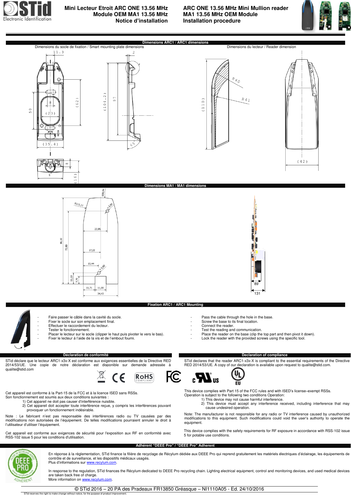                                 Mini Lecteur Etroit ARC ONE 13.56 MHz Module OEM MA1 13.56 MHz  Notice d’installation    ARC ONE 13.56 MHz Mini Mullion reader  MA1 13.56 MHz OEM Module  Installation procedure   © STid 2016 – 20 PA des Pradeaux FR13850 Gréasque – NI1110A05 - Ed. 24/10/2016 STid reserves the right to make change without notice, for the purpose of product improvement.  Dimensions ARC1 / ARC1 dimensions Dimensions du socle de fixation / Smart mounting plate dimensions Dimensions du lecteur / Reader dimension   Dimensions MA1 / MA1 dimensions    Fixation ARC1 / ARC1 Mounting   -  Faire passer le câble dans la cavité du socle. -  Fixer le socle sur son emplacement final. -  Effectuer le raccordement du lecteur. -  Tester le fonctionnement. -  Placer le lecteur sur le socle (clipper le haut puis pivoter le vers le bas). -  Fixer le lecteur à l’aide de la vis et de l’embout fourni.      -  Pass the cable through the hole in the base. -  Screw the base to its final location. -  Connect the reader. -  Test the reading and communication. -  Place the reader on the base (clip the top part and then pivot it down). -  Lock the reader with the provided screws using the specific tool.    Déclaration de conformité    STid déclare que le lecteur ARC1-x3x-X est conforme aux exigences essentielles de la Directive RED 2014/53/UE.  Une  copie  de  notre  déclaration  est  disponible  sur  demande  adressée  à qualite@stid.com     Cet appareil est conforme à la Part-15 de la FCC et à la licence ISED sans RSSs. Son fonctionnement est soumis aux deux conditions suivantes : 1) Cet appareil ne doit pas causer d’interférence nuisible. 2) Cet appareil doit accepter toute interférence reçue, y compris les interférences pouvant provoquer un fonctionnement indésirable.  Note  :  Le  fabricant  n’est  pas  responsable  des  interférences  radio  ou  TV  causées  par  des modifications  non  autorisées de  l’équipement.  De  telles  modifications  pourraient  annuler  le  droit  à l’utilisateur d’utiliser l’équipement.  Cet  appareil est  conforme  aux exigences de sécurité  pour l&apos;exposition  aux RF  en  conformité  avec RSS-102 issue 5 pour les conditions d&apos;utilisation.  Declaration of compliance  STid declares that the reader ARC1-x3x-X is compliant to the essential requirements of the Directive RED 2014/53/UE. A copy of our declaration is available upon request to qualite@stid.com.      This device complies with Part 15 of the FCC rules and with ISED’s license–exempt RSSs.  Operation is subject to the following two conditions Operation: 1) This device may not cause harmful interference. 2)  This  device  must  accept  any  interference  received,  including  interference  that  may cause undesired operation.  Note: The manufacturer is not responsible for any radio or TV interference caused by unauthorized modifications  to  this equipment.  Such  modifications  could  void  the  user’s  authority  to  operate  the equipment.  This device complies with the safety requirements for RF exposure in accordance with RSS-102 issue 5 for potable use conditions. Adhérent “DEEE Pro” / “DEEE Pro” Adherent  En réponse à la règlementation, STid finance la filière de recyclage de Récylum dédiée aux DEEE Pro qui reprend gratuitement les matériels électriques d’éclairage, les équipements de contrôle et de surveillance, et les dispositifs médicaux usagés. Plus d’informations sur www.recylum.com.  In response to the regulation, STid finances the Récylum dedicated to DEEE Pro recycling chain. Lighting electrical equipment, control and monitoring devices, and used medical devices are taken back free of charge. More information on www.recylum.com.  89 131 