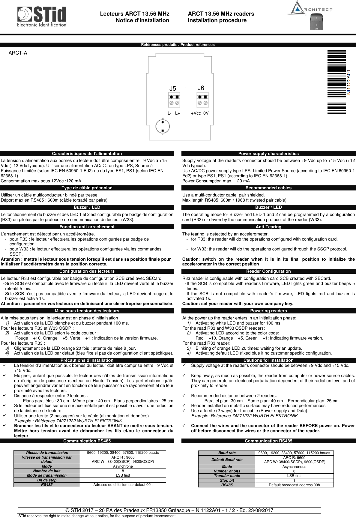                                   Lecteurs ARCT 13.56 MHz Notice d’installation     ARCT 13.56 MHz readers Installation procedure   © STid 2017 – 20 PA des Pradeaux FR13850 Gréasque – NI1122A01 - 1 / 2 - Ed. 23/08/2017 STid reserves the right to make change without notice, for the purpose of product improvement.  Références produits / Product references   Caractéristiques de l’alimentation  La tension d’alimentation aux bornes du lecteur doit être comprise entre +9 Vdc à +15 Vdc (+12 Vdc typique). Utiliser une alimentation AC/DC du type LPS, Source à Puissance Limitée (selon IEC EN 60950-1 Ed2) ou du type ES1, PS1 (selon IEC EN 62368-1). Consommation max sous 12Vdc :120 mA  Type de câble préconisé  Utiliser un câble multiconducteur blindé par tresse. Déport max en RS485 : 600m (câble torsadé par paire).  Buzzer / LED  Le fonctionnement du buzzer et des LED 1 et 2 est configurable par badge de configuration (R33) ou pilotés par le protocole de communication du lecteur (W33).  Fonction anti-arrachement  L’arrachement est détecté par un accéléromètre. -  pour R33 : le lecteur effectuera les opérations configurées par badge de configuration. -  pour W33 : le lecteur effectuera les opérations configurées via les commandes SSCP. Attention : mettre le lecteur sous tension lorsqu’il est dans sa position finale pour initialiser l’accéléromètre dans la position correcte.  Configuration des lecteurs  Le lecteur R33 est configurable par badge de configuration SCB créé avec SECard. - Si le SCB est compatible avec le firmware du lecteur, la LED devient verte et le buzzer retentit 5 fois. - Si le SCB n’est pas compatible avec le firmware du lecteur, la LED devient rouge et le buzzer est activé 1s. Attention : paramétrer vos lecteurs en définissant une clé entreprise personnalisée.  Mise sous tension des lecteurs   A la mise sous tension, le lecteur est en phase d’initialisation : 1) Activation de la LED blanche et du buzzer pendant 100 ms. Pour les lecteurs R33 et W33 OSDP : 2) Activation de la LED selon le code couleur :  Rouge = +10, Orange = +5, Verte = +1 : Indication de la version firmware. Pour les lecteurs R33 : 3) Clignotement de la LED orange 20 fois : attente de mise à jour. 4) Activation de la LED par défaut (bleu fixe si pas de configuration client spécifique).  Précautions d&apos;installation ✓ La tension d’alimentation aux bornes du lecteur doit être comprise entre +9 Vdc et +15 Vdc. ✓  Eloigner, autant que possible, le lecteur des câbles de transmission informatique ou  d&apos;origine  de  puissance  (secteur  ou  Haute  Tension).  Les  perturbations  qu’ils peuvent engendrer varient en fonction de leur puissance de rayonnement et de leur proximité avec les lecteurs.  ✓  Distance à respecter entre 2 lecteurs : Plans parallèles : 30 cm - Même plan : 40 cm - Plans perpendiculaires : 25 cm ✓  Si le lecteur est fixé sur une surface métallique, il est possible d’avoir une réduction de la distance de lecture. ✓  Utiliser une ferrite (2 passages) sur le câble (alimentation et données) Exemple : Référence 74271222 WURTH ELEKTRONIK. ✓ Brancher les fils et le connecteur du lecteur AVANT de mettre sous tension. Mettre  hors  tension  avant  de  débrancher  les  fils  et/ou  le  connecteur  du lecteur. Communication RS485             Power supply characteristics  Supply voltage at the reader’s connector should be between +9 Vdc up to +15 Vdc (+12 Vdc typical). Use AC/DC power supply type LPS, Limited Power Source (according to IEC EN 60950-1 Ed2) or type ES1, PS1 (according to IEC EN 62368-1). Power Consumption max.: 120 mA  Recommended cables  Use a multi-conductor cable, pair shielded. Max length RS485: 600m / 1968 ft (twisted pair cable).  Buzzer / LED  The operating mode for Buzzer and LED 1 and 2 can be programmed by a configuration card (R33) or driven by the communication protocol of the reader (W33).  Anti-Tearing  The tearing is detected by an accelerometer. -  for R33: the reader will do the operations configured with configuration card.  -  for W33: the reader will do the operations configured through the SSCP protocol.  Caution:  switch  on  the  reader  when  it  is  in  its  final  position  to  initialize  the accelerometer in the correct position  Reader Configuration  R33 reader is configurable with configuration card SCB created with SECard. - If the SCB is compatible with reader’s firmware, LED lights green and buzzer beeps 5 times. - If  the  SCB  is  not  compatible  with  reader’s  firmware,  LED  lights  red  and  buzzer  is activated 1s. Caution: set your reader with your own company key.  Powering readers   At the power up the reader enters in an initialization phase: 1) Activating white LED and buzzer for 100 ms For the read R33 and W33 OSDP readers: 2) Activating LED according to the color code:  Red = +10, Orange = +5, Green = +1: Indicating firmware version.  For the read R33 reader: 3) Blinking of orange LED 20 times: waiting for an update. 4) Activating default LED (fixed blue if no customer specific configuration.  Cautions for installation ✓  Supply voltage at the reader’s connector should be between +9 Vdc and +15 Vdc.  ✓  Keep away, as much as possible, the reader from computer or power source cables. They can generate an electrical perturbation dependent of their radiation level and of proximity to reader.  ✓  Recommended distance between 2 readers: Parallel plan: 30 cm – Same plan: 40 cm – Perpendicular plan: 25 cm. ✓  Reader installed on metallic surface may have reduced performances. ✓  Use a ferrite (2 ways) for the cable (Power supply and Data). Example: Reference 74271222 WURTH ELEKTRONIK  ✓ Connect the wires and the connector of the reader BEFORE power on. Power off before disconnect the wires or the connector of the reader.  Communication RS485              ARCT-A                                                                                                              Vitesse de transmission 9600, 19200, 38400, 57600, 115200 bauds Vitesse de transmission par défaut ARC R : 9600  ARC W : 38400(SSCP), 9600(OSDP) Mode Asynchrone Nombre de bits 8 Mode de transmission LSB first Bit de stop 1 RS485 Adresse de diffusion par défaut 00h  Baud rate 9600, 19200, 38400, 57600, 115200 bauds Default Baud rate ARC R: 9600   ARC W: 38400(SSCP), 9600(OSDP) Mode Asynchronous Number of bits 8 Transfer mode LSB first Stop bit 1 RS485 Default broadcast address 00h  J5 J6 L-   L+         +Vcc  0V 